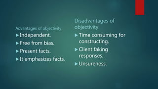 Advantages of objectivity
 Independent.
 Free from bias.
 Present facts.
 It emphasizes facts.
Disadvantages of
objectivity
 Time consuming for
constructing.
 Client faking
responses.
 Unsureness.
 