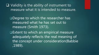  Validity is the ability of instrument to
measure what it is intended to measure.
Degree to which the researcher has
measured what he has set out to
measure (Smith 1973).
Extent to which an empirical measure
adequately reflects the real meaning of
the concept under consideration(Babbie
,1989).
 