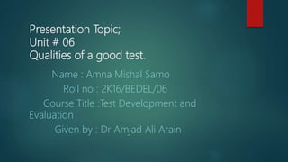 Presentation Topic;
Unit # 06
Qualities of a good test.
Name : Amna Mishal Samo
Roll no : 2K16/BEDEL/06
Course Title :Test Development and
Evaluation
Given by : Dr Amjad Ali Arain
 