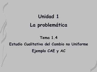 Unidad 1
           La problemática

                Tema 1.4
Estudio Cualitativo del Cambio no Uniforme
            Ejemplo CAE y AC
 