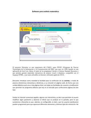 Software para análisis matemático<br />  <br />  <br />  <br />El proyecto Descartes es una experiencia del CNICE, antes PNTIC (Programa de Nuevas Tecnologías de la Información y la Comunicación) del MEC que nace en 1998, basado en una aplicación de José Luis Abreu, el autor de los programas Calcula y Cónicas, llamada Descartes y que permite generar materiales interactivos de carácter visual y dinámico, compatible con el lenguaje HTML, y por tanto utilizables en Internet, utilizando applet de JAVA.<br />  <br />Descartes introduce como novedad la facilidad para la confección de las escenas, a modo de pizarras electrónicas interactivas y dinámicas, y su inclusión en páginas web, de forma que una unidad didáctica será una o más páginas html, con todas las facilidades de creación y modificación que permiten los programas editores que hay en el mercado para confeccionar páginas de este tipo.<br />  <br />Existen en Internet numerosos applets, algunos son interactivos, es decir que permiten al usuario modificar algún parámetro y observar el efecto que se produce en la pantalla, pero lo que caracteriza a Descartes es que, además, es configurable, es decir, que los usuarios (profesores) pueden programarlo para que aparezcan diferentes elementos y distintos tipos de interacción. No hay que olvidar, también, su finalidad educativa. En particular, el applet Descartes tiene una programación muy matemática para que a los profesores de esta materia les resulte fácil su aprendizaje y utilización.<br />  <br />Básicamente, Descartes es un sistema de referencia cartesiano interactivo, en el que se pueden configurar y emplear todos los elementos habituales: Origen, ejes, cuadrantes, cuadrícula, puntos, coordenadas, vectores, etc. Permite representar curvas y gráficas dadas por sus ecuaciones, tanto en forma explícita como implícita; en particular permite representar las gráficas de todas las funciones que habitualmente se utilizan en la enseñanza secundaria, tanto en coordenadas cartesianas como en paramétricas o polares. Los elementos que interviene en la definición de las expresiones y ecuaciones pueden ser parámetros modificables por el usuario, lo que hace que las gráficas que se muestran cambien al modificar esos parámetros. <br />  <br />Dispone también de una poderosa herramienta de cálculo que permite evaluar cualquier expresión matemática y escribir el resultado en la escena. Como ocurre en las representaciones gráficas, los elementos que interviene en los cálculos pueden ser parámetros modificables por el usuario, lo que hace que los resultados que se muestran cambien al modificar esos parámetros.<br />  <br />También se pueden representar los elementos geométricos elementales, tanto en el plano como en el espacio: puntos, segmentos, arcos, etc., lo que permite hacer numerosas representaciones geométricas. Como en los casos anteriores, estos elementos pueden depender de parámetros, de forma que la representación cambia cuando el usuario los modifica.<br />  <br />En estos últimos años un numeroso equipo de profesores ha realizado cientos de aplicaciones y desarrollado un buen número de unidades didácticas que recorren la práctica totalidad del currículo de la ESO y Bachillerato.<br />  <br />Estas aplicaciones están disponibles en el servidor de Internet del CNICE (Centro Nacional de Información y Comunicación Educativa).  En este servidor se pueden encontrar los siguientes apartados:<br />  <br />Unidades Didácticas: acceso a la relación de Unidades Didácticas desarrolladas en el PNTIC con el nippe Descartes que están clasificadas por niveles y cursos; aunque también ofrece un buscador que permite acceder a las páginas por su contenido, lo que facilita la localización de unidades que tratan un determinado tema. <br />  <br />Aplicaciones: esta es la zona destinada a las aplicaciones desarrolladas por los profesores que quieran publicar sus trabajos. Hay que resaltar la calidad de los trabajos realizados por los alumnos de los cursos, ya que no se han limitado a hacer el ejercicio final que se les pedía, como aplicación de programación del applet Descartes, sino que, en muchos, casos han realizado Unidades Didácticas muy completas y con una presentación excelente. <br />  <br />Experiencias: se recogen, en esta zona, las experiencias llevadas a cabo por los profesores en el aula, con sus alumnos. <br />  <br />Buscador: Permite localizar en Descartes las aplicaciones relacionadas con un tema dado. <br />  <br />Descarga: Se dan instrucciones para descargar las Unidades Didácticas y las Aplicaciones en el ordenador local, de forma que puedan utilizarse todas las Unidades Didácticas y las Aplicaciones sin necesidad de estar conectados a la red. <br />  <br />Formación: Se accede a las páginas del curso de autoformación, que consta de cinco prácticas y el desarrollo de una aplicación. <br /> <br />  <br />  <br />Valoración didáctica<br />  <br />El Proyecto Descartes es una herramienta de primer orden para visualizar conceptos y procedimientos y técnicas matemáticas, de una forma dinámica y activa. Descartes es de hecho un libro electrónico interactivo que abarca todo el currículo de la ESO y los bachilleratos.  Es especialmente interesante para los temas de geometría y de análisis, aunque también existen unidades y aplicaciones de álgebra, aritmética, probabilidad y estadística. <br />  <br />Hasta ahora muchos profesores han rechazado esta herramienta por pensar que se necesitaba estar conectado a Internet para poder utilizarla con los alumnos.  Está claro que se puede utilizar así, on-line, pero no es necesario estar conectado. El profesor y los alumnos pueden descargar a los ordenadores locales o a disquetes, aplicaciones, unidades didácticas enteras y experiencias, modificarlas y trabajar con sus alumnos sin necesidad de estar conectado a Internet. Para poder trabajar de este modo basta con descargar el motor de Descartes y los ficheros comunes y guardarlos en el disco duro del ordenador. <br />  <br />Las ventajas del proyecto se resumen en los siguientes aspectos:<br />Es controlable por el profesor en un tiempo razonable <br />Es fácil de usar para los alumnos, que no tienen que emplear demasiado tiempo en su aprendizaje <br />Ofrece todos los contenidos del currículo correspondiente al curso donde se vaya a usar. <br />Favorece metodologías activas y de aprendizaje por descubrimiento. <br />Potencia un aprendizaje cooperativo, el trabajo en equipo es esencial <br />Sirva para la atención a la diversidad, permitiendo que los materiales sean flexibles para poder modificarlos tanto cuanto se quiera. <br />  <br />Contenidos<br />  <br />Unidades didácticas<br />  <br />Más de 140 unidades didácticas correspondientes a:<br />Primer ciclo de la ESO <br />3º de ESO <br />4º de ESO (Opción A) <br />4º de ESO (Opción B) <br />Taller de Matemáticas <br />1º de Bachillerato de CC.NN. y SS. y Tecnológico <br />2º de Bachillerato de CC.NN. y SS. y Tecnológico <br />1º de Bachillerato de HH. y CC. SS. <br />2º de Bachillerato de HH. y CC. SS. <br />Otros niveles <br />  <br />  <br />En cada curso podemos encontrar entre 10 y 20 unidades didácticas desarrolladas completamente, con applets animados, introducción teórica y ejercicios de aplicación.<br />  <br />  <br />Unidad: Complejos. 1º de Bachillerato de Ciencias de la Naturaleza y la Salud<br />  <br />  <br />  <br />  <br />Unidad Funciones. 4º de ESO<br />  <br />  <br />  <br />Aplicaciones:<br />  <br />Incluye un catálogo de todas las aplicaciones (más de 160) seleccionadas por bloques temáticos: álgebra, geometría, análisis, estadística; nivel educativo y autor.<br />  <br />  <br />  <br />Experiencias:<br />  <br />En este apartado se incluyen las más de 50 experiencias de aula realizadas por profesores y alumnos. <br />  <br />Aplicación de alumnos de 1º de Bachillerato <br />  <br />  <br />  <br />Metodología<br />  <br />Las aplicaciones de Descartes se pueden utilizar de varias maneras. Se pueden utilizar tanto con la clase completa en el aula de informática trabajando todos los alumnos en equipos de dos, con la misma aplicación o con aplicaciones distintas o bien en el aula ordinaria como pizarra electrónica con un portátil de uso individual para el profesor o un alumno<br />  <br />Para el alumno. La forma más sencilla de usar Descartes es utilizar las páginas donde se hayan insertado las escenas. Es la que utilizarán generalmente los alumnos, o las personas que se acerquen por primera vez a esta aplicación. No se requiere tener ningún conocimiento previo. Bastará con las indicaciones que se hagan en la propia página en la que se habrán señalado las actividades que se deben realizar.<br />  <br />Para el profesor. En este caso se necesita tener experiencia con algún editor de páginas web, puede ser un procesador de textos que permita editar este tipo de páginas. El profesor puede editar las páginas que le interesen y modificar la propuesta de actividades, quitando, corrigiendo o añadiendo actividades; esto no requiere más conocimientos que saber usar un procesador de textos. Si además ha practicado con las herramientas de configuración del nippe puede efectuar con facilidad pequeños cambios: colores, poner o quitar ecuaciones, puntos, segmentos, etc.<br />  <br />Las escenas interactivas que permiten a los alumnos:<br />  <br />investigar propiedades <br />adquirir y relacionar conceptos <br />aventurar hipótesis y comprobar su validez <br />hacer deducciones <br />establecer propiedades y teoremas <br />plantear y resolver problemas <br />  <br />Alguien puede pensar que material tan amplio y con un potencial didáctico tan grande debe ocupar mucho espacio y que las descargas se pueden eternizar. No es el caso. El motor que permite visualizar los applets y los archivos comunes con todos los índices no ocupa más de 200 K y una unidad didáctica completa está alrededor de los 30 K. Es decir en un simple disquete podemos incorporar unas cuantas unidades y aplicaciones. Los tiempos de descarga no llegan al minuto.<br />  <br />  <br />  <br />Wiris<br />  <br />  <br />Requisitos del ordenador del usuario: Ordenador con navegador que admita Java 1.1 o superior (por ejemplo Netscape Navigator 4, Internet Explorer 4 o versiones superiores).<br />  <br />Se trata de una aplicación multiplataforma on line (Windows, Linux, Mac, ...)<br />Aplicación desarrollada por Maths for More dentro del programa Innova de la UPC.<br />Es de acceso libre y gratuito.<br />  <br />  <br />  <br />Es una plataforma de cálculo matemático que funciona exclusivamente on line a través de cualquier navegador de Internet utilizando un applet de JAVA. Varias CC.AA. la tienen incorporada en sus servidores educativos, entre ellas la CAM, en su servidor www.educamadrid.org<br />  <br />El motor matemático reside en el servidor y no en el ordenador del usuario. Las peticiones de cálculo se realizan vía el protocolo HTTP-POST y CGI. Esto consiste en ejecutar un programa que se comunica con la componente del motor Java y solicita cálculos y espera los resultados, que a la vez vuelve al cliente.<br />  <br />Los usuarios acceden al mismo mediante una interfaz que sirve para leer, presentar y editar documentos y materiales ya existentes, para entrar directamente las expresiones que se quieren calcular, para mostrar los resultados de los cálculos, y para guardar un documento, en formato estándar, para ser usado posteriormente. Incorpora un lenguaje matemático próximo al utilizado en clase de matemáticas.<br />  <br />Wiris permite abordar todos los bloques de la ESO y del bachillerato: el cálculo, el análisis, la geometría, el álgebra, la combinatoria, etc. También incluye el tratamiento de unidades de medida, y representación gráfica de calidad e interactiva.<br />  <br />  <br />Contenidos y herramientas:<br />  <br />         Aritmética: <br />  <br />Operaciones con números enteros, racionales, radicales, decimales, reales (incluyendo constantes como p y e ) y complejos.<br />Funciones de divisibilidad (mcm, mcd, primos y factorización) con enteros. Funciones trascendentes de variable real (trigonométricas, exponenciales y logarítmicas). <br />Sucesiones de números: progresiones aritméticas y geométricas. Series.<br />  <br />  <br />         Combinatoria:<br />  <br />Cálculo del número de permutaciones, variaciones y combinaciones.<br />Listas y conjuntos. Unión, intersección y complementario de listas y conjuntos.<br />Factorial y números binomiales.<br />Generación de subconjuntos combinatorios.<br />  <br />         Álgebra: <br />  <br />Operaciones con polinomios con coeficientes numéricos (enteros, racionales, decimales y complejos) o simbólicos (parámetros); funciones de divisibilidad (mcm, mcd, primalidad y factorización). Fracciones algebraicas.<br />Búsqueda de raíces de polinomios: raíces enteras, racionales, radicales, decimales y complejas. Solución de sistemas algebraicos (también con parámetros).<br />Resolución de sistemas generales de ecuaciones (no necesariamente lineales). Resolución numérica de sistemas de ecuaciones.<br />Resolución de sistemas de inecuaciones en una variable.<br />Simplificación de expresiones matemáticas generales.<br />  <br />  <br />         Álgebra lineal:<br />  <br />Álgebra de vectores y matrices. Coeficientes numéricos y simbólicos.<br />Producto escalar y vectorial.<br />Rango, determinante y traza.<br />Resolución de sistemas de ecuaciones lineales con notación matricial (también con parámetros). Sistemas lineales dependientes de parámetros.<br />Álgebra lineal con vectores y matrices con coeficientes simbólicos (expresiones matemáticas formadas por composición de funciones elementales).<br />  <br />         Análisis<br />  <br />Representación determinando dominio, asíntotas, máximos, mínimos, puntos singulares, puntos de inflexión, simetrías, etc.<br />Dominio de funciones. Intervalos de monotonía. Asíntotas. Extremos absolutos y relativos. Puntos de inflexión.<br />Límite de funciones.<br />Derivación simbólica. Polinomios de Taylor.<br />Cálculo simbólico de primitivas. Primitivas dependientes de parámetros. Integrales definidas.<br />  <br />         Geometría en el plano:<br />  <br />Creación de figuras geométricas: puntos, vectores, segmentos, rectas, circunferencias, arcos, cónicas, triángulos, poligonales, curvas.<br />Representación de figuras geométricas del plano.<br />Propiedades del tablero: medida, color, zoom, ejes, etc.<br />Exportación a los formatos Portable Document Format de Adobe (pdf) y PostScript.<br />Operaciones con figuras geométricas: intersección, transformación afín, distancia,...<br />Conversión automática de ecuaciones a objetos geométricos.<br />Conversiones entre las diferentes ecuaciones de la recta: explícita, implícita, punto pendiente, ...<br />  <br />  <br />Valoración didáctica<br />  <br />Es una herramienta matemática e carácter general muy similar en cuanto a sus prestaciones y posibilidades a las últimas versiones de Derive. Tiene el inconveniente de tener que trabajar conectado a Internet, lo que por otra parte supone también la ventaja de no tener que contar con el programa instalado en el ordenador. En el servidor de la CAM es de acceso libre y gratuito.<br />  <br />En cuanto a sus características didácticas son similares a las reseñadas para Derive y su tiempo de aprendizaje de funcionamiento es similar.<br />  <br />A pesar de trabajar on line el tiempo de respuesta de los cálculos es muy bajo funcionando casi con respuesta automática.<br />  <br />  <br />Metodología<br />  <br />Se puede plantear tres posibilidades de uso del programa:<br />  <br />El trabajo con toda la clase en el aula de informática con equipos estables de dos alumnos por ordenador con prácticas guiadas. <br />  <br />El uso como pizarra electrónica en la clase ordinaria por parte del profesor o de los alumnos para poner de manifiesto resultados, mostrar situaciones y realizar comprobaciones. <br />  <br />El uso individual y en el domicilio del alumno como herramienta de estudio, repaso y refuerzo. Esto exige una conexión ADSL. <br />Hoja de cálculo. Excel y OpenOffice Calc <br />  <br />  <br />La hoja de cálculo, de Microsoft Office o de Open Office, es una herramienta de primera magnitud para la adquisición de conceptos y destrezas matemáticas para el alumno de todos los cursos.<br />  <br />No se trata de que el alumno aprenda el funcionamiento de la hoja de cálculo como herramienta informática, basta con que conozca sus rudimentos. No es necesario, y a veces ni siquiera aconsejable ya que ello llevaría un exceso de tiempo del que habitualmente no disponemos, que el alumno construya sus propios modelos. <br />  <br />Nuestra propuesta de actuación va  encaminada a la realización por el profesor de los modelos relacionados directamente con un concepto matemático, y proporcionar a los alumnos hojas de trabajo sobre ese mismo modelo. La ventaja principal es la posibilidad de simular experimentos con un número importante de datos, algo imposible de conseguir en una clase normal, elaborar conjeturas y comprobar y validar las mismas y a partir de ahí construir y afianzar el concepto estudiado.<br />  <br />La posibilidad de incorporar a la simulación gráficos estadísticos dinámicos convierte a este material en imprescindible para el estudio del azar y la estadística. Pero su aplicación también se puede extender al estudio del álgebra y de la funciones.<br />  <br />La hoja de cálculo permite:<br />  <br />-          Aproximar al alumno a los conceptos matemáticos a través de simulaciones próximas a la realidad.<br />  <br />-          Obviar la realización de cálculos repetitivos y tediosos para invertir el tiempo en la adquisición del concepto a través de la formulación y comprobación de conjeturas<br />  <br />-          Comprobar hipótesis y conjeturas en la línea de laboratorio de matemáticas<br />  <br />  <br />Aplicaciones en clase<br />  <br />Algoritmos:<br />  <br />Este tipo de modelos constituye la aplicación ideal para una Hoja de Cálculo. Son modelos que dan vida a los distintos algoritmos estudiados en clase. Son muy intuitivos los de tipo numérico y menos los algebraicos, aunque con ayuda también se pueden abordar.<br />  <br />Aritmética mercantil <br />  <br />Las hojas de cálculo se inventaron para este tipo de cálculos, por lo que es muy fácil preparar modelos para facturas, recibos, cuentas domésticas, presupuestos, cálculo de intereses, etc.<br />  <br />Aritmética y Álgebra: <br />  <br />Aunque la Hoja de Cálculo no contiene un lenguaje simbólico, sus posibilidades de asignación de nombres, búsqueda de objetivos e iteración, permiten un uso restringido, y siempre complementario, en el aprendizaje de conceptos y técnicas algebraicas. Fundamentalmente se reducen a módulos que resuelven ecuaciones, inecuaciones o sistemas y verificadores de identidades, simplificaciones o soluciones de ecuaciones.<br />  <br />Tipos de modelos<br />  <br />Manipulaciones algebraicas y simplificaciones: modelos que comprueban valores numérico y si dos expresiones algebraicas con una o varias variables son equivalentes o no.<br />Adivinar un número: permite la práctica de la jerarquía de operaciones mediante la construcción de un modelo que adivine un número pensado usando las técnicas de despejar variables.<br />Comprobaciones: Corrige las soluciones de una ecuación, dando simplemente la calificación de verdadero o falso.<br />Resoluciones de ecuaciones: Permite resolver una ecuación por tanteo o mediante búsqueda de objetivos. También puede comprobar resultados ya dados.<br />Sistemas: Clasifica un sistema lineal de dos ecuaciones con dos incógnitas y lo resuelve.<br />Inecuaciones: Visualiza los valores de una inecuación en un intervalo de números, a fin de descubrir los cambios de signo y encontrar las soluciones.<br />Ecuación de segundo grado: Desarrolla la fórmula correspondiente destacando el papel del discriminante en la distinción de casos.<br />  <br />  <br />Azar y estadística<br />  <br />La Hoja de Cálculo, mediante la generación de números aleatorios y su gran velocidad de procesamiento, permite simular experimentos y recogidas de datos que de otra forma requerirían mucho tiempo y trabajo. Lo normal será usar en clase un modelo confeccionado previamente.<br />  <br />Los modelos están fundados en simulaciones de experimentos aleatorios y estadísticos que permiten al alumno ver la evolución de las probabilidades y de los parámetros estadísticos en situaciones próximas a la realidad.<br />  <br />Disponer de un modelo adecuado, en Hoja de Cálculo, permite poder insistir en los conceptos más que en los cálculos. El uso de estos modelos puede organizarse de forma que su confección sea simultánea con su uso y el aprendizaje de los temas.<br />  <br />  <br />  <br />Valoración didáctica<br />  <br />La hoja de cálculo permite liberar al alumno de la aplicación rutinaria de cálculos laboriosos y de algoritmos repetitivos enfocando su atención a los conceptos y procesos matemático. Por otra parte constituyen un instrumento muy potente para realizar simulaciones próximas a la realidad.<br />  <br />Enumeramos algunas de sus ventajas:<br />  <br />         Permiten liberar a los alumnos de los cálculos largos, orientando más bien los ejercicios a la toma de decisiones y análisis. <br />         Con ellas se pueden resolver problemas mediante métodos muy distintos a los usados con los instrumentos tradicionales. <br />         Son muy rápidos, lo que los hace útiles para cuestiones en las que lo importante es el planteo y no los cálculos. <br />         Facilitan la investigación de casos y su generalización. <br />         Los modelos constituyen tablas quot;
vivasquot;
 de datos, en las que cualquier pequeño cambio se ve reflejado inmediatamente en las tablas, cálculos y gráficos, abriendo así un camino muy interesante a las investigaciones de tipo estadístico. <br />         Son muy atractivos visualmente, pues se puede incluso reproducir cualquier tabla de datos de los libros o la prensa conservando la estética y dotándolas del cálculo automático del que carecen. <br />         El trabajo de resumir una situación en variables, fórmulas y procesos es ya de por sí educativo, independientemente de la utilidad posterior del modelo.<br />         Se incide en las estrategias de resolución y no en los cálculos, con lo que se profundiza más en las cuestiones y se relativiza la importancia del dominio de los algoritmos. <br />         Permiten planificar mejor las resoluciones, logrando también más orden en la cuestión tratada. <br />         Se pueden abordar con ellos problemas más complejos, que de otra forma consumirían mucho tiempo de clase. <br />         Es el único modo de acceder a muestras grandes en los centros de enseñanza. <br />  <br />  <br />Metodología<br />  <br />Es conveniente organizar las prácticas de Hoja de Cálculo de forma que no constituyan experiencias aisladas, sino que formen ciclos, para así aprovechar mejor el tiempo de aprendizaje previo que es inevitable.<br />  <br />El trabajo se realiza en equipos de dos personas por ordenador, el profesor suministra el modelo ya elaborado y la hoja de trabajo debiendo desarrollar cada equipo una parte o la totalidad de los ejercicios propuestos. En ocasiones las instrucciones de tareas a realizar están incorporadas en el propio modelo. La composición de los equipos podrá buscar la homogeneidad y clasificación por niveles o bien la compensación, uniendo alumnos de distinto nivel para su apoyo mutuo. Para organizar los progresos es conveniente rellenar algún tipo de ficha indicando los conceptos o técnicas que va dominando cada equipo, los trabajos realizados y las carencias observadas. Según los resultados se podrá cambiar la composición de los equipos.<br />  <br />También se puede utilizar un determinado modelo con un solo ordenador y cañón de proyección.<br />  <br />  <br />Actividades<br />  <br />Estarán recogidas en hojas de trabajo que pueden ser de dos tipos:<br />  <br />         Hojas de trabajo con el ciclo de Observar- Relacionar- Deducir con las que cada equipo alcance los objetivos adecuados a sus capacidades.<br />  <br />         Listas de tareas rápidas con comprobación de resultados, cuyo único objetivo será la ejercitación en técnicas rutinarias. Estarán formadas por baterías clasificadas por su dificultad.<br />  <br />  <br />  <br />  <br />Aritmética<br />  <br />Buscador de números naturales<br />  <br />  <br />  <br />  <br />  <br />Es uno de los programas elaborados por el profesor Antonio Roldán como aplicaciones para el desarrollo de temas específicos del currículo de la ESO.<br />Este programa es de libre difusión y se puede obtener en la página web del IES Salvador Dalí: http://centros5.pntic.mec.es/ies.salvador.dali1<br />  <br />Este programa busca y presenta en pantalla números naturales que cumplan ciertas condiciones. Es útil para verificación de conjeturas, recuentos, ecuaciones diofánticas, etc. <br />  <br />Permite encontrar números que verifican ciertas condiciones entre 1 y 1.000.000. Se pueden imponer hasta cinco condiciones acumuladas.  Las condiciones implementadas sobre números naturales son: par-impar, primo, múltiplo de, divisor de, triangular, cuadrado, perfecto, abundante, deficiente, capicúa; y números relacionados mediante una condición impuesta por una fórmula, por ejemplo: primo de la forma 4n+1 o una pauta.<br />  <br />En el informe final se presenta una lista y un informe de los resultados obtenidos. En la lista aparecen los números encontrados y en el informe se puede consultar su suma, producto o otra variable.<br />  <br />Aplicaciones en clase<br />  <br />Es un programa para realizar investigaciones de carácter abierto sobre relaciones y propiedades numéricas de aritmética elemental. <br />  <br />El programa permite comprobar conjeturas como las siguientes: <br />  <br />         Conjetura de Goldbach: Todo número par mayor que dos es suma de dos primos<br />  <br />         El número 153 es suma de los cubos de sus cifras, 1, 5 y 3. ¿Hay otros números de tres cifras que cumplan lo mismo?<br />  <br />         El número 2025  es el cuadrado de 45, pero si se suman 20 y 25 también resulta 45.<br />         ¿Hay otros números de cuatro cifras que tengan la misma propiedad?<br />  <br />         Conjetura de Girard: Todo número primo de la forma 4n+1 es suma de dos cuadrados<br />  <br />         ¿Qué números de tres cifras  al borrarles las centenas quedan divididos por cinco?<br />  <br />         ¿Qué números son cuadrados y triangulares    a la vez?<br />  <br />         ¿Cuánto suman los  números impares  que hay entre 240 y 370?<br />  <br />         ¿De cuántas formas se puede descomponer el número 20   en tres sumandos mayores que 2?<br />  <br />         Encuentra los números de Mersenne  que hay menores que 10.000<br />  <br />  <br />Valoración didáctica<br />  <br />Es una herramienta ligera y a la vez de un gran valor didáctico. Permite abordar estudios sobre relaciones clásicas de números enteros: múltiplos, divisores, primos, poligonales...<br />El enfoque del programa es servir para constatar conjeturas y comprobar relaciones. Permite al profesor introducir en clase problemas históricos de gran valor educativo sin necesidad de realizar tediosos cálculos.<br />La posibilidad de introducir condiciones nuevas basadas en fórmulas algebraicas hace posible su utilización como introducción al lenguaje algebraico.  <br />  <br />Ventajas<br />  <br />         Permiten liberar a los alumnos de los cálculos largos, orientando más bien los ejercicios al análisis y elaboración de conclusiones. <br />         Con él se pueden resolver problemas mediante métodos muy distintos a los usados con los instrumentos tradicionales. <br />         Es muy rápido, lo que le hace útil para cuestiones en las que lo importante es el planteo y no los cálculos. <br />         Facilita la investigación de casos y su generalización. <br />  <br />  <br />Constituye una herramienta fabulosa para la clase de Taller de Matemáticas<br />  <br />Herramientas de cálculo<br />  <br />Calc 3D Prof<br />  <br />  <br />  <br />  <br />Se trata de un programa gratuito que contiene una colección de herramientas matemáticas que incluyen:<br />  <br />         editor de texto con funciones matemáticas, calculadora activa en el texto, integral definida...<br />         representación de funciones en el plano y en el espacio, <br />         gráficos y cálculos estadísticos, <br />         geometría analítica en el plano y en el espacio: ecuaciones de rectas, planos, intersección de rectas, de planos, ángulos, distancias...<br />         geometría sintética y métrica: polígonos regulares, medidas de sus elementos, circunferencia y círculo <br />         algoritmos de cálculo con: <br />-          números complejos (suma, resta, producto, división, raíces y potencias, y funciones de variable compleja) <br />-          vectores (suma, resta, producto por números, producto escalar, producto vectorial y producto mixto, módulos, ángulos)<br />-          matrices y determinantes ((suma, resta, producto por números, roducto por vectores, producto de matrices cuadradas, determinante, rango, traza, matriz inversa...)<br />-          resolución de sistemas lineales<br />  <br />  <br />Valoración didáctica<br />  <br />Es un programa muy interesante no tanto para la ESO sino sobre todo para el bachillerato ya que de hecho es una calculadora gráfica que incluye todas las herramientas procedimentales contempladas en el currículo. Está especialmente indicado para los alumnos de 2º de bachillerato de Ciencias como herramienta de apoyo y de comprobación de ejercicios.<br />  <br />Con un planteamiento educativo diferente, donde no se primase la adquisición de algoritmos y técnicas específicas, sería un excelente auxiliar tanto para el alumno como para el profesor a la hora de fomentar un aprendizaje a través de la investigación. Cabe decir en su favor que nunca lo dejarán utilizar en los exámenes de las PAUs.<br />  <br />Para el profesor puede ser un instrumento de ayuda para preparar materiales, ejercicios, comprobar resultados...<br />  <br />  <br />  <br />LinCalc<br />  <br />  <br />  <br />  <br />  <br />Programa gratuito. Herramienta más limitada y concreta que la anterior. Es una calculadora que permite realizar todas las operaciones habituales con vectores y matrices.  <br />  <br />Su presentación tiene una serie de limitaciones al utilizar sucesivas ventanas para definir objetos y presentar resultados, pero a cambio tiene la ventaja de su facilidad de manejo y de su pequeño tamaño.<br />  <br />Programa útil para alumnos de 4º de ESO y bachillerato como herramienta de comprobación de resultados y para la realización de cálculos rutinarios con vectores y matrices.<br />  <br />Winmat <br />  <br />  <br />  <br />  <br />  <br />Otro excelente programa de cálculo matricial. Admite hasta 20 filas y columnas. Calcula determinantes de matrices cuadradas, rangos, trazas. Realiza operaciones con matrices, calcula inversas y resuelve ecuaciones matriciales y sistemas de ecuaciones lineales. Calcula matrices de proyección, reflexión y rotación en el plano y el espacio. Permite definir matrices mediante fórmulas algebraicas. Forma parte de la colección de software matemático conocido con el nombre de quot;
Peanut Softwarequot;
 desarrollado por Rick Parris de la Phillips Exeter Academy Mathematics Department de Exeter. Descarga e información: http://math.exeter.edu/rparris/<br />  <br />Análisis. Estudio de funciones<br />  <br />Este tipo de programas es probablemente el mas abundante y fueron los pioneros entre el software de matemáticas. Casi todos los programas de matemáticas de carácter general incluyen una aplicación de representación gráfica de funciones. Existen disponibles en Internet un sinfín de graficadores de funciones con un potencial cada vez más amplio.<br />  <br />Mostramos algunos de ellos a título de ejemplo.<br />  <br />Winplot<br />  <br />  <br />Software gratuito de la colección de Peanut, desarrollado por Richard Parris de la Phillips Exeter Academy.<br />  <br />  <br />  <br />Descripción<br />  <br />Se trata probablemente del programa más completo en la actualidad para el estudio de funciones, de curvas en el plano y en el espacio y de superficies.<br />  <br />Puede trabajar en 2D y en 3D.<br />  <br />En 2D permite trabajar las curvas definidas de forma explícita, implícita, en paramétricas y en coordenadas polares. Se pueden definir funciones definidas a trozos.<br />  <br />Permite a través de la ventana inventario ver simultáneamente el aspecto algebraico (fórmula, dominio, derivada...) y el gráfico.<br />  <br />Dada una función nos dice los ceros, los extremos, dibuja la función derivada y calcula la integral definida en un intervalo, dibuja integral indefinida, calcula la longitud del arco de curva, el volumen del sólido de revolución sobre la recta que se fije, dibuja la superficie de revolución... también nos proporciona directamente una tabla de valores de la función.<br />  <br />Si definimos dos funciones nos da su intersección y nos ofrece la posibilidad de realizar las operaciones habituales con ellas, dibujándola gráfica obtenida. <br />  <br />  <br />Permite calcular el área encerrada entre dos curvas, el volumen del sólido de revolución generado al rotar.<br />La utilización de parámetros permite el estudio de las características globales de familias de funciones de forma ágil.<br />  <br />  <br />Se pueden anclar textos explicativos asociados a las curvas y cuenta con precisas herramientas de zoom y de desplazamiento de la ventana por las distintas regiones de la gráfica.<br />  <br />También se puede trabajar directamente con puntos aislados u obtenidos de una lista elaborada con un tratamiento de texto u hoja de cálculo, con segmentos definiendo sus extremos y con rectas introduciendo los coeficientes de su ecuación general. Y calcula puntos de corte entre rectas.<br />  <br />Cuenta con una aplicación didáctica interesante para el estudio de la función cuadrática y es la de encontrar la ecuación de parábolas generadas aleatoriamente.<br />  <br />Para los alumnos de bachillerato cuenta con la opción de trabajo en 3D para la representación de rectas, curvas, planos y superficies. <br />  <br />Los planos se introducen mediante un punto y el vector normal. <br />Las ecuaciones de las superficies se pueden introducir de cinco formas distintas: <br />  <br />-          Explícita<br />-          Implícita<br />-          Paramétricas<br />-          Coordenadas cilíndricas<br />-          Coordenadas esféricas<br />  <br />Tiene las mismas prestaciones que para el estudio de curvas en 2D<br />  <br />  <br />Valoración didáctica<br />  <br />Es una excelente herramienta para el estudio de geometría analítica y sobre todo de funciones. Su versatilidad permite realizar estudios de las propiedades globales y locales de las funciones estudiadas en la ESO y los bachilleratos liberando al alumno y al profesor de la pesada tarea de representar en la pizarra gráficas a partir de tablas de valores.<br />  <br />Se puede utilizar tanto en el aula de informática para trabajo autónomo de los alumnos de todo un grupo en equipos como en el aula ordinaria utilizando una pizarra electrónica o un simple cañón de proyección.<br />  <br />Su utilización permite al profesor desviar el objetivo principal hasta ahora de que el alumno sepa representar curvas cada vez más complejas valiéndose primero de tablas y después de técnicas analíticas (puntos de corte con los ejes, extremos, intervalos decrecimiento, concavidad, puntos de inflexión..), hacia un enfoque más general de asociar propiedades de las curvas a sus fórmulas algebraicas, de asociar gráficas a fenómenos, objetos y enunciados, y a visualizar y descubrir conceptos, propiedades y aplicaciones del análisis de una forma ágil e intuitiva.<br />  <br />El reducido tamaño de la aplicación 1,3 MB y de los ficheros de aplicaciones que se pueden generar, 4 KB, cada uno, y el hecho de que pueda funcionar sin necesidad de instalación en el disco duro hace posible su utilización incluso con disquetes independientes lo que le hace fácilmente transportable y aplicable en cualquier equipo.  <br />  <br />  <br />Metodología<br />  <br />Se puede plantear tres posibilidades de uso del programa:<br />  <br />El trabajo con toda la clase en el aula de informática con equipos estables de dos alumnos por ordenador con prácticas guiadas o investigaciones y comprobaciones autónomas. <br />  <br />El uso como pizarra electrónica en la clase ordinaria por parte del profesor o de los alumnos para poner de manifiesto resultados y propiedades, mostrar tipos de funciones y realizar comprobaciones. <br />  <br />El uso individual y en el domicilio del alumno como herramienta de estudio, de comprobación y de repaso o refuerzo. <br />  <br />  <br />  <br />Funciones para Windows<br />  <br /> <br />  <br />  <br />Descripción<br />  <br />Este programa es una versión mejorada de uno de los premios del MEC en el concurso de programas educativos para ordenador, de 1993 convocado por el PNTIC.<br />  <br />Se trata de un pequeño programa en cuanto a su tamaño pero de una gran herramienta en cuanto a sus prestaciones.<br />  <br />Como su nombre indica sirve para realizar estudio de funciones. Presenta funciones definidas de forma explícita o mediante tabla de valores. Tiene una herramienta de estadística bidimensional para el estudio de regresión lineal, cuadrática, potencial, exponencial... <br />  <br /> Como afirma su autor, el profesor Jordi Lagares, autor de otros interesantes programas para funciones, permite  estudiar,  dada una función de una variable,  casi todo lo que  hay en  las programaciones  oficiales  de  la  asignatura de Matemáticas, durante casi toda la enseñanza primaria, secundaria y primer ciclo universitario.<br />  <br />El hecho de haber sido creado y desarrollado por un profesor de nuestro país en activo tiene  la ventaja de abordar directamente los aspectos vinculados directamente a las exigencias curriculares sin incorporar otros tipos de herramientas superfluas. Su principal objetivo es ayudar a los alumnos a adquirir y dominar una gran mayoría de los conceptos y procesos ligados con las funciones. <br />  <br />Así, la mayoría de las opciones de los menús son referencias directas ligadas a éstos: <br />  <br />h_Menu1fImagen, Antiimagen, Raíces, Discontinuidades aisladas, Máximos, Mínimos, Puntos de inflexión, Derivada en un punto, Integral definida, Integral de línea, Intervalos de crecimiento, Intervalos de decrecimiento, Intervalos de concavidad, Intervalos de convexidad, Función derivada, Segunda derivada, Función integral, Cortes y Área encerrada entre dos funcionesh_Menu2f.<br />  <br />Puede representar hasta 6 funciones reales o numéricas. <br />  <br />Con dos funciones nos permite calcular los puntos de corte y el área entre las funciones entre dos valores de x.<br />  <br />  <br />Valoración didáctica<br />  <br />Tiene las mismas ventajas y aplicaciones didácticas que Winplot, aunque sus prestaciones y efectos de presentación sean más limitados. <br />  <br />En cambio tiene implementadas todas las herramientas matemáticas para poder abordar el desarrollo de los temas curriculares de Análisis de la ESO y del bachillerato de forma precisa y exhaustiva. Su manejo y aprendizaje es bastante simple y requiere poco tiempo.<br />  <br />Al incorporar la posibilidad de definir tablas de valores ha incorporado además de las herramientas estadísticas, la posibilidad de realizar interpolación y extrapolación lineal y polinómica.<br />  <br />Es un instrumento imprescindible tanto para el profesor como para los alumnos, para una utilización similar al programa anterior.<br />  <br />La posibilidad de exportar los gráficos a cualquier aplicación de windows lo convierte en una herramienta muy valiosa para la preparación de materiales impresos, ejercicios, exámenes...<br />  <br />  <br />FunGraph<br />  <br />  <br />Existen en Internet muchos programas para representar y estudiar funciones similares al anterior. De hecho no es tan complicado fabricarse uno a la medida. Como muestra de ello presentamos este desarrollado íntegramente en el IES Salvador Dalí de Madrid por un alumno en la clase de Informática de bachillerato de Ciencias utilizando visualbasic.<br />  <br />Por supuesto es un programa gratuito que se puede bajar de Internet de la página del IES Salvador Dalí de Madrid. No necesita instalación y puede funcionar desde un disquete.<br />  <br />  <br />  <br />  <br />Descripción<br />  <br />Realiza prácticamente las mismas funciones que el programa anterior.<br />  <br />Representa una o dos funciones, traza la gráfica de la derivada primera y segunda y la recta tangente a la curva en un punto.<br />  <br />Calcula los intervalos de crecimiento, decrecimiento, concavidad y convexidad.<br />  <br />Encuentra los puntos singulares: cortes con los ejes, corte entre dos funciones, máimos, mínimos y puntos de inflexión.<br />  <br />Halla la integral definida entre dos valores de x y el área entre dos curvas. Calcula el volumen del sólido de revolución de la curva al girar sobre el eje OX.<br />  <br />  <br />Valoración didáctica<br />  <br />Aunque más limitado en cuanto a herramientas y presentación que Funciones para windows, sirve perfectamente para abordar todos los items del estudio de funciones en los cursos de la ESO y del bachillerato.<br />  <br />Tiene el atractivo de su mínimo tamaño y su portabilidad ya que puede funcionar desde un disquete; y sobre todo el hecho de haber sido desarrollado por un alumno de bachillerato lo que garantiza la empatía hacia la herramienta de los alumnos.<br />  <br />Inconveniente: no se pueden guardar en ficheros las funciones estudiadas.<br />  <br />  <br />Programas de estadística y probabilidad<br />  <br />Winstats<br />  <br />Software gratuito de la colección de Peanut, desarrollado por Richard Parris de la Phillips Exeter Academy.<br />  <br />  <br />  <br />  <br />Winstats es una sencilla y a la vez completa herramienta para la realización de cálculos y representaciones estadísticas con una o dos variables. Incluye instrumentos de simulaciones y de cálculo de probabilidades de experimentos habituales.<br />  <br />En el modo una variable tras introducir o importar los datos de un texto u hoja de cálculo nos da de forma automática todos los parámetros estadísticos:<br />  <br />Número de datos, valor mínimo, cuartiles, mediana, máximo valor, deciles, percentiles, media aritmética, rango, rango intercuartílico, desviación media, desviación típica, desviación standard...<br />  <br />Representa gráficamente los datos mediante diagramas de cajas, histogramas, ajuste a la normal...<br />  <br />En el modo de dos variables nos dibuja la nube de puntos y representa y calcula directamente la ecuación de la recta de regresión de Y sobre X. Admite regresiones polinómicas, exponenciales, logarítmicas...<br />  <br />Permite interpolar, extrapolar, estimar valores en función de una de las variables, calcula distancias de un punto a la recta de regresión, representa mínimos cuadrados.<br />  <br />En el modo probabilidad trabaja con la distribución binomial B(n,p), calcula las probabilidades prob[x=i]  prob[x<=i]   prob[i<x], y las presenta en forma de tablas, calcula las probabilidades de intervalos, representa la distribución, la ajusta con una normal.<br />Distribución normal: presenta por defecto N(0,1), pero permite cambiar los parámetros de una normal diferente tipificándola. Representa la curva, calcula las probabilidades de intervalos y nos ofrece tablas de probabilidades.<br />  <br />  <br />  <br />  <br />En el modo de simulación de experimentos aleatorios incluye varios casos tradicionales<br />  <br />Lanzamiento de dados. Se puede fijar el número de dados, el número de tiradas<br />  <br />  <br />  <br />Podemos estudiar estadísticas de la suma, de la diferencia, del mínimo y del máximo. Permite fijar condiciones de realización del experimento: tiradas hasta obtener un determinado resultado, obtenerlo un determinado número de veces...<br />  <br />Incluye hasta 12 experimentos distintos: urnas con bolas de colores, extracción de cartas, lanzamientos de agujas, de monedas, dianas, ruletas numéricas, generación de números aleatorios; realizando el estudio estadístico y la presentación de los resultados obtenidos.  <br />  <br />  <br />Valoración didáctica<br />  <br />Es un auxiliar ágil y atractivo para los alumnos, no sólo para la realización de cálculos de los parámetros estadísticos de una o dos variables sino también para abordar el estudio de la probabilidad utilizando situaciones próximas a la realidad mediante simulaciones de experimentos familiares.<br />  <br />Las herramientas de cálculo directo de probabilidades de distribuciones binomiales y normales permiten hacer un enfoque práctico y visual de situaciones concretas.<br />  <br />En clase utilizando el programa con un proyector permite mostrar experiencias simuladas de una forma sencilla y vistosa, superando las presentaciones de situaciones de azar muy teóricas y estáticas.<br />  <br />La obtención de resultados con simulaciones con un número elevado de repeticiones del experimento hace visible la aproximación de frecuencias relativas a la probabilidad y la extracción de conclusiones de una forma natural e intuitiva.<br />  <br />  <br />StadiS<br />    <br />  <br />  <br />Se trata de un pequeño programa gratuito, creado por Jesús Plaza, fácil de utilizar, que consume pocos recursos y con el que podemos resolver todos los problemas de estadística de la ESO y los bachilleratos. El programa es en síntesis una poderosa calculadora estadística, calcula los principales parámetros con los que trabajamos en Estadística Descriptiva. <br />  <br />Puede trabajar con una o dos variables (distribuciones unidimensionales o bidimensionales).Contempla variables estadísticas cualitativas y cuantitativas (discretas o continuas)Ordena los datos de forma ágil y variada, puede:<br />  <br />· Presentar las columnas de las frecuencias absolutas y relativas.· Presentar las columnas de las frecuencias absolutas y relativas acumuladas· Ordenar los datos (variable estadística cualitativa)· Realizar recuento de datos (acumulando en las frecuencias absolutas)· Mostrar la columna de marcas de clase (variable continua)· Generar todo tipo de columnas (hasta 41)<br />  <br />La tabla de la distribución permite que veamos las columnas necesarias para el cálculo de parámetros. <br />  <br /> Medidas de centralización,  calcula :<br />  <br />· Medias : aritmética, geométrica, cuadrática y armónica· Mediana y moda· Cuantiles : percentiles, cuartiles, quintiles y deciles<br />  <br />Parámetros de dispersión:<br />  <br />· Varianza, cuasivarianza y desviación típica· Desviación media, Desviación mediana.· Coef. Variación de Pearson y Coef. Variación Media.· Recorrido y recorrido remiintercuartílico.· Momentos respecto al origen y momentos centrales.<br />  <br />Medidas de la forma de la distribución:<br />  <br />· Coef. de Asimetría de Pearson· Coef. de Asimetría de Fisher· Curtosis<br />  <br />Distribuciones bidimensionales (X,Y):<br />  <br />· Coeficiente de correlación lineal de Pearson.· Covarianza.· Desviaciones marginales.· Momentos respecto al origen, momentos centrales. · Varianzas marginales· Coef. de regresión· Cálculo de valores (X ó Y) en las respectivas rectas de regresión.<br />  <br />Incorpora un pequeño tratamiento de texto que permite guardar el enunciado de los problemas y observaciones . <br />  <br />En cuanto a los gráficos, StadiS permite representar diagramas de barras, de sectores, polígono de frecuencias, etc.. (para frecuencias absolutas). <br />  <br /> <br />  <br />Valoración didáctica<br />  <br />Es una práctica y potente herramienta tanto para el profesor como para los alumnos y para utilizar tanto en clase ordinaria como en el domicilio de los alumnos.<br />  <br />Se puede utilizar como sustituto de la calculadora científica y tiene la ventaja de cada momento de los cálculos nos recuerda las fórmulas empleadas. <br />  <br />Es ideal para usarla en la clase con un ordenador portátil y un cañón de proyección.  <br />  <br />  <br />Programación lineal<br />  <br />  <br />  <br />  <br />  <br />Se trata de otro de los programas útiles y sencillos de Jordi Lagares, creado con una finalidad exclusiva y sin más pretensiones: resolver problemas de programación lineal.<br />  <br />En el programa podemos definir las inecuaciones que representan las condiciones y la función entre las variables. Se pueden ajustar los intervalos y las unidades de los ejes. <br />  <br />El gráfico nos muestra las regiones determinadas por las inecuaciones, sus intersecciones y nos permite evaluar las regiones que cumplen las condiciones y los puntos de corte de las rectas.<br />  <br />Valoración didáctica<br />  <br />Para el profesor es un valioso instrumento para explicar de forma gráfica las técnicas de resolución de problemas de programación lineal. La facilidad para cambiar parámetros, e inecuaciones y funciones permite realizar estudios comparados de las condiciones de un mismo problema de forma rápida y visual.<br />  <br />Ideal para utilizarlo en la clase con un solo ordenador y un mecanismo de proyección. <br />