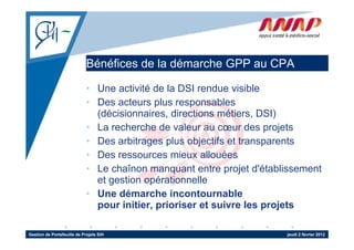 Bénéfices de la démarche GPP au CPA

                             • Une activité de la DSI rendue visible
                             • Des acteurs plus responsables
                               (décisionnaires, directions métiers, DSI)
                             • L recherche d valeur au cœur d projets
                               La    h h de l                     des    j t
                             • Des arbitrages plus objectifs et transparents
                             • Des ressources mieux allouées
                             • Le chaînon manquant entre projet d'établissement
                               et gestion opérationnelle
                             • Une démarche incontournable
                               p
                               pour initier, prioriser et suivre les projets
                                             p                        p j

Gestion de Portefeuille de Projets SIH                                 jeudi 2 février 2012
 