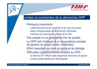 Limites et contraintes de la démarche GPP

                             • Prérequis importants :
                                    – cadre transversal de conduite et de suivi de projet
                                    – appui indispensable de la Direction Générale
                                    – maîtrise de l'activité récurrente de la DSI
                                                  l activité
                             • Pas adapté à une granularité fine de projets
                             • La GPP doit s'intégrer à un écosystème complet
                                             s intégrer
                               de gestion de projet (outils, méthodes)
                             • Effort important de mise en place et de pilotage
                             • Difficultés supplémentaires propres au CPA :
                                    – le rôle de CP / MOA reste largement méconnu et ignoré
                                    – culture projet f ibl
                                         lt      j t faiblement dé l
                                                              t développée
                                                                        é

Gestion de Portefeuille de Projets SIH                                                jeudi 2 février 2012
 