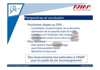 Perspectives et conclusion
                                 p

                             • Prochaines étapes au CPA :
                                    –    consolidation et pérennisation de la démarche
                                    –    optimisation de la capacité projet de la DSI
                                    –    formations sur l'évaluation des charges
                                                        l évaluation
                                    –    évangélisation autour de la culture projet
                             • Pour conclure :
                                    – bilan positif à l'issue du démarrage
                                    – seuil d'irréversibilité franchi
                                    – dé
                                      démarche au l
                                               h      long court t

                                   Des remerciements tout particuliers à l'ANAP
                                     pour la qualité de son accompagnement
Gestion de Portefeuille de Projets SIH                                                   jeudi 2 février 2012
 