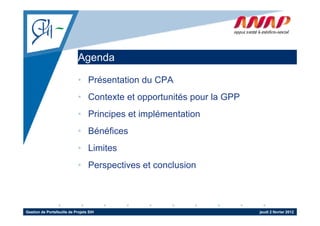 Agenda
                              g

                             • Présentation du CPA
                             • Contexte et opportunités pour la GPP
                             • Principes et implémentation
                             • Bénéfices
                             • Limites
                             • Perspectives et conclusion



Gestion de Portefeuille de Projets SIH                                jeudi 2 février 2012
 