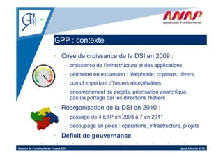 GPP : contexte

                             • Crise de croissance de la DSI en 2009 :
                                    – croissance de l'infrastructure et des applications
                                    – périmètre en expansion : téléphonie, copieurs, divers
                                    – cumul important d'heures récupérables
                                    – encombrement de projets, priorisation anarchique,
                                      pas de portage par les directions métiers
                             • Réorganisation de la DSI en 2010 :
                                    – passage de 4 ETP en 2008 à 7 en 2011
                                    – découpage en pôles : opérations, infrastructure, projets
                             • Déficit de gouvernance
Gestion de Portefeuille de Projets SIH                                                 jeudi 2 février 2012
 