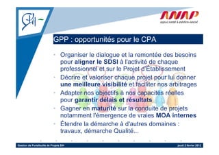 GPP : opportunités p
                                    pp          pour le CPA

                             • Organiser le dialogue et la remontée des besoins
                               pour aligner le SDSI à l' ti ité d chaque
                                     li      l         l'activité de h
                               professionnel et sur le Projet d’Établissement
                             • Décrire et valoriser chaque projet pour lui donner
                               une meilleure visibilité et faciliter nos arbitrages
                             • Adapter nos objectifs à nos capacités réelles
                                   p           j                p
                               pour garantir délais et résultats
                             • Gagner en maturité sur la conduite de projets
                               notamment l'émergence de vraies MOA internes
                             • Étendre la démarche à d'autres domaines :
                               travaux,
                               travaux démarche Qualité
                                                    Qualité...

Gestion de Portefeuille de Projets SIH                                     jeudi 2 février 2012
 