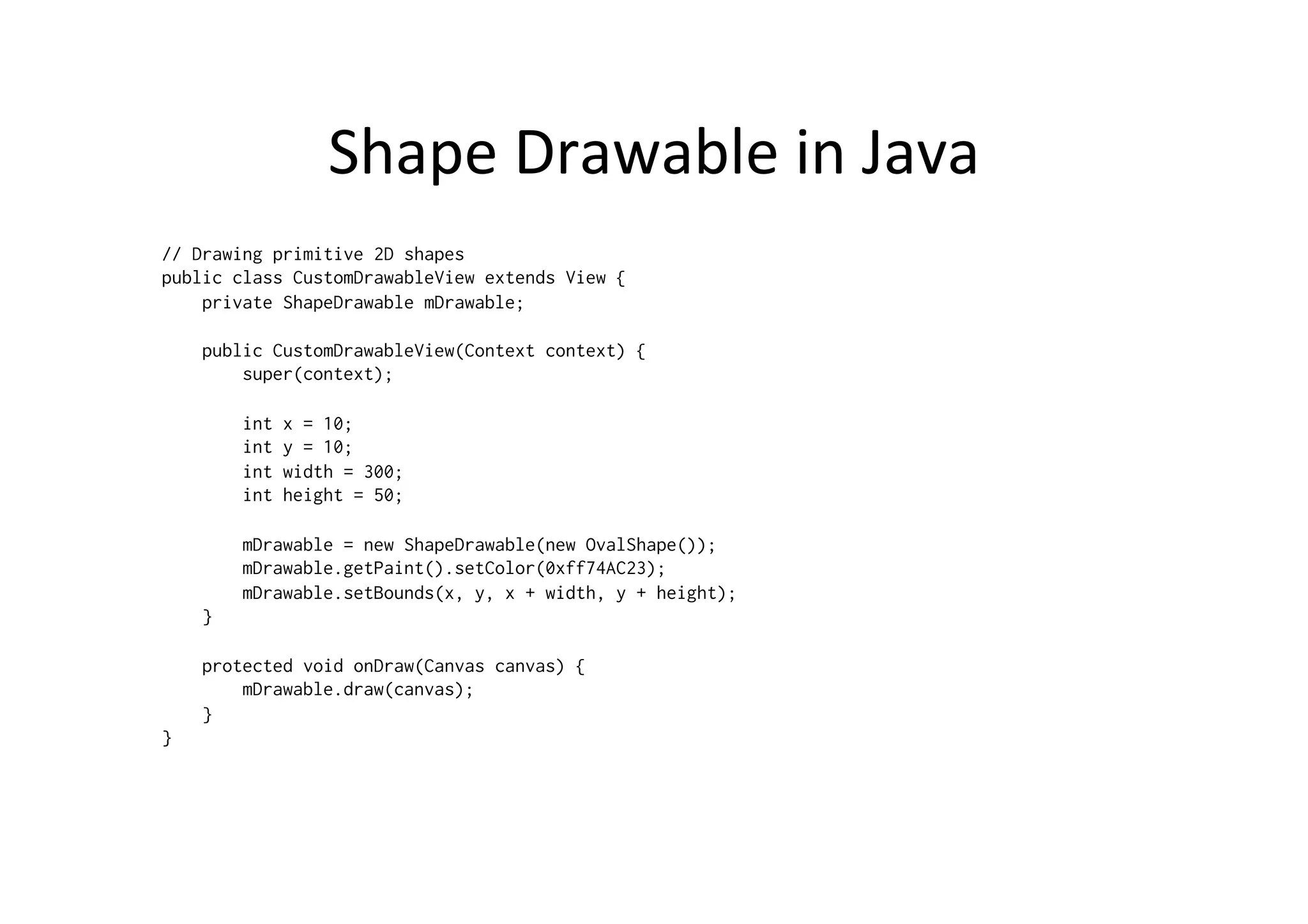 Shape	
  Drawable	
  in	
  Java	
  
// Drawing primitive 2D shapes
public class CustomDrawableView extends View {
    private ShapeDrawable mDrawable;

    public CustomDrawableView(Context context) {
        super(context);

                int   x = 10;
                int   y = 10;
                int   width = 300;
                int   height = 50;

            mDrawable = new ShapeDrawable(new OvalShape());
            mDrawable.getPaint().setColor(0xff74AC23);
            mDrawable.setBounds(x, y, x + width, y + height);
        }

    protected void onDraw(Canvas canvas) {
        mDrawable.draw(canvas);
    }
}
 