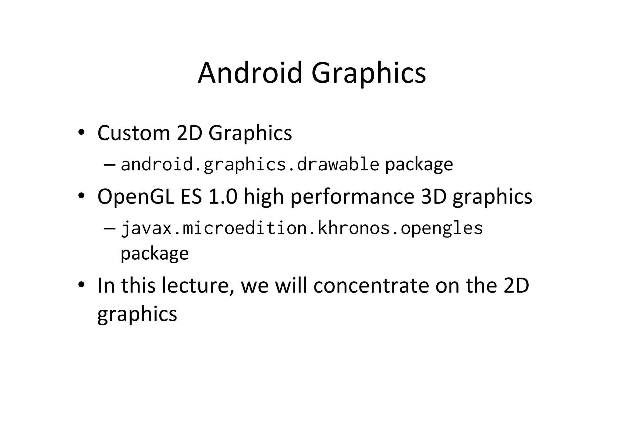 Android	
  Graphics	
  
•  Custom	
  2D	
  Graphics	
  
    –  android.graphics.drawable	
  package	
  
•  OpenGL	
  ES	
  1.0	
  high	
  performance	
  3D	
  graphics	
  
    –  javax.microedition.khronos.opengles	
  
       package	
  
•  In	
  this	
  lecture,	
  we	
  will	
  concentrate	
  on	
  the	
  2D	
  
   graphics	
  
 