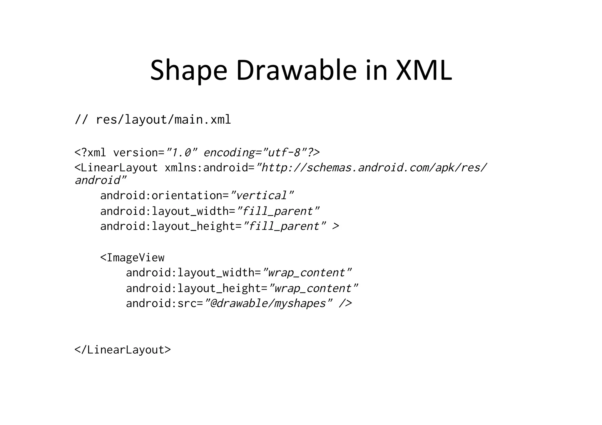 Shape	
  Drawable	
  in	
  XML	
  
// res/layout/main.xml

<?xml version="1.0" encoding="utf-8"?>
<LinearLayout xmlns:android="http://schemas.android.com/apk/res/
android"
    android:orientation="vertical"
    android:layout_width="fill_parent"
    android:layout_height="fill_parent" >

    <ImageView
        android:layout_width="wrap_content"
        android:layout_height="wrap_content"
        android:src="@drawable/myshapes" />


</LinearLayout>
 