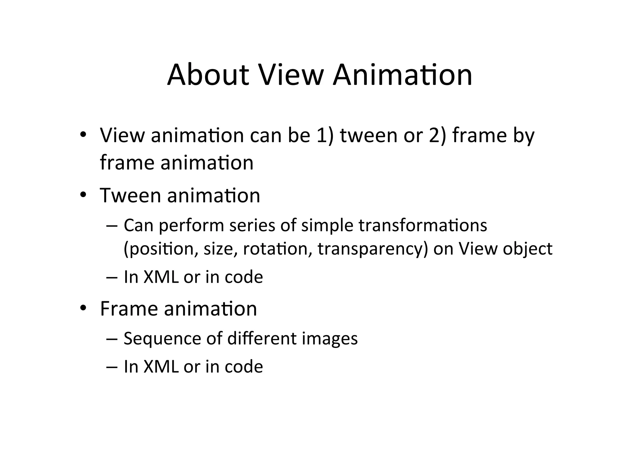 About	
  View	
  Anima-on	
  
•  View	
  anima-on	
  can	
  be	
  1)	
  tween	
  or	
  2)	
  frame	
  by	
  
   frame	
  anima-on	
  
•  Tween	
  anima-on	
  
    –  Can	
  perform	
  series	
  of	
  simple	
  transforma-ons	
  
       (posi-on,	
  size,	
  rota-on,	
  transparency)	
  on	
  View	
  object	
  
    –  In	
  XML	
  or	
  in	
  code	
  
•  Frame	
  anima-on	
  
    –  Sequence	
  of	
  diﬀerent	
  images	
  
    –  In	
  XML	
  or	
  in	
  code	
  
 