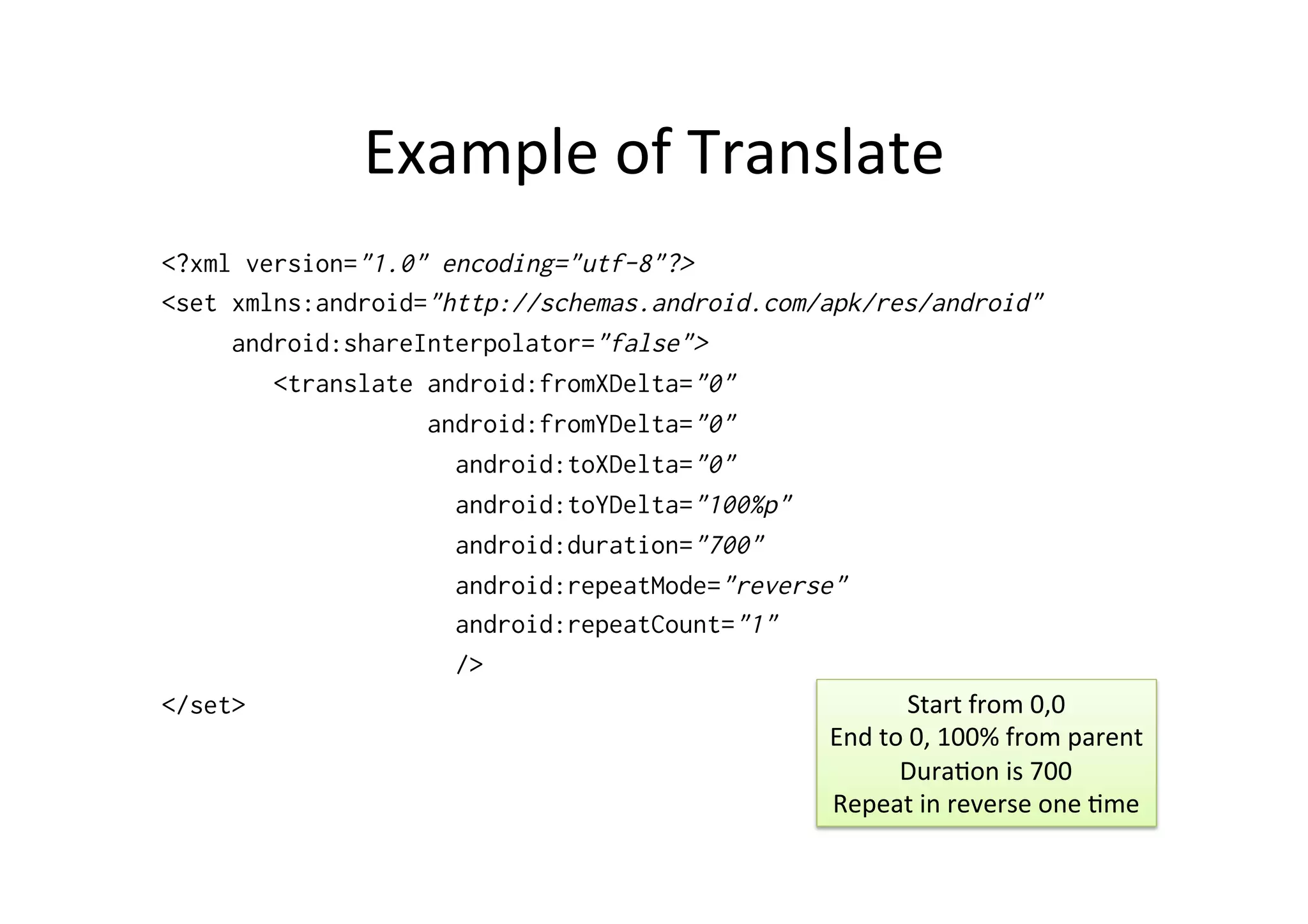 Example	
  of	
  Translate	
  
<?xml version="1.0" encoding="utf-8"?>
<set xmlns:android="http://schemas.android.com/apk/res/android"
     android:shareInterpolator="false">
        <translate android:fromXDelta="0"
                   android:fromYDelta="0"
                     android:toXDelta="0"
                     android:toYDelta="100%p"
                     android:duration="700"
                     android:repeatMode="reverse"
                     android:repeatCount="1"
                     />
</set>                                                      Start	
  from	
  0,0	
  
                                                End	
  to	
  0,	
  100%	
  from	
  parent	
  
                                                         Dura-on	
  is	
  700	
  
                                                Repeat	
  in	
  reverse	
  one	
  -me	
  
 
