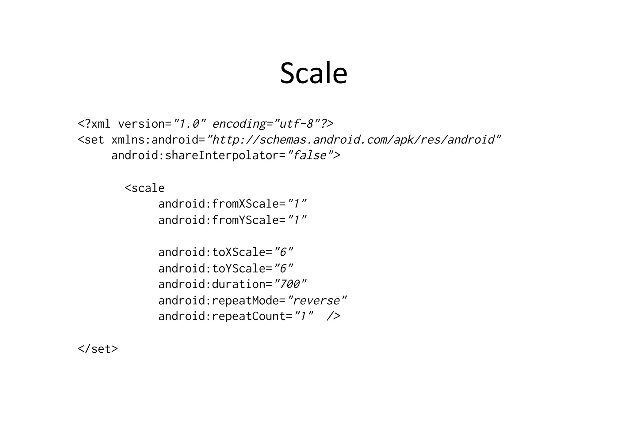 Scale	
  
<?xml version="1.0" encoding="utf-8"?>
<set xmlns:android="http://schemas.android.com/apk/res/android"
     android:shareInterpolator="false">

         <scale
              android:fromXScale="1"
              android:fromYScale="1"

              android:toXScale="6"
              android:toYScale="6"
              android:duration="700"
              android:repeatMode="reverse"
              android:repeatCount="1" />

</set>
 