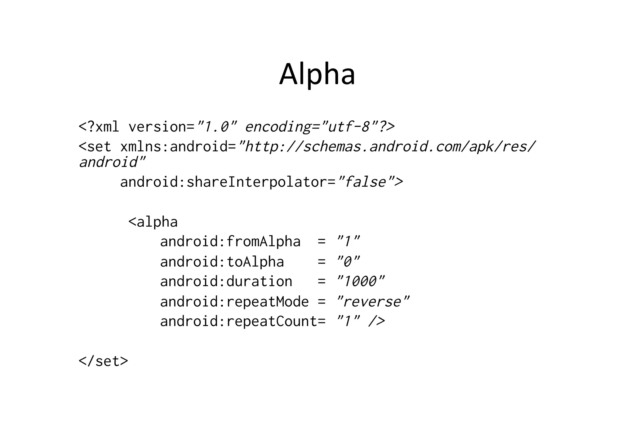 Alpha	
  
<?xml version="1.0" encoding="utf-8"?>
<set xmlns:android="http://schemas.android.com/apk/res/
android"
     android:shareInterpolator="false">

      <alpha
          android:fromAlpha =    "1"
          android:toAlpha    =   "0"
          android:duration   =   "1000"
          android:repeatMode =   "reverse"
          android:repeatCount=   "1" />

</set>
 