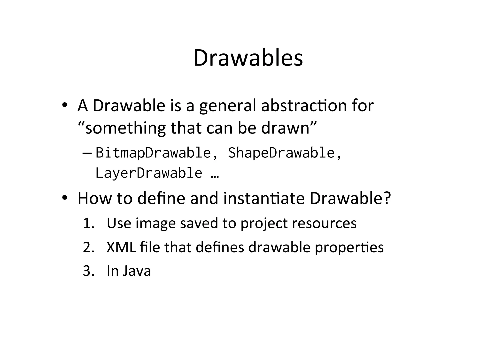 Drawables	
  
•  A	
  Drawable	
  is	
  a	
  general	
  abstrac-on	
  for	
  
   “something	
  that	
  can	
  be	
  drawn”	
  
    –  BitmapDrawable, ShapeDrawable,
       LayerDrawable …
•  How	
  to	
  deﬁne	
  and	
  instan-ate	
  Drawable?	
  
    1.  Use	
  image	
  saved	
  to	
  project	
  resources	
  
    2.  XML	
  ﬁle	
  that	
  deﬁnes	
  drawable	
  proper-es	
  
    3.  In	
  Java	
  
 