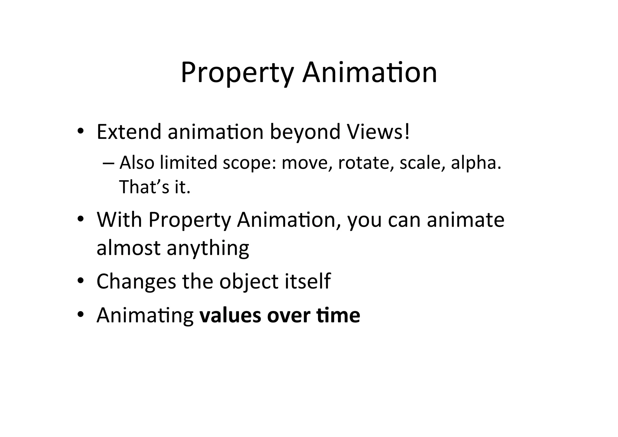 Property	
  Anima-on	
  
•  Extend	
  anima-on	
  beyond	
  Views!	
  
   –  Also	
  limited	
  scope:	
  move,	
  rotate,	
  scale,	
  alpha.	
  
      That’s	
  it.	
  
•  With	
  Property	
  Anima-on,	
  you	
  can	
  animate	
  
     almost	
  anything	
  
•  Changes	
  the	
  object	
  itself	
  
•  Anima-ng	
  values	
  over	
  <me	
  
	
  
 