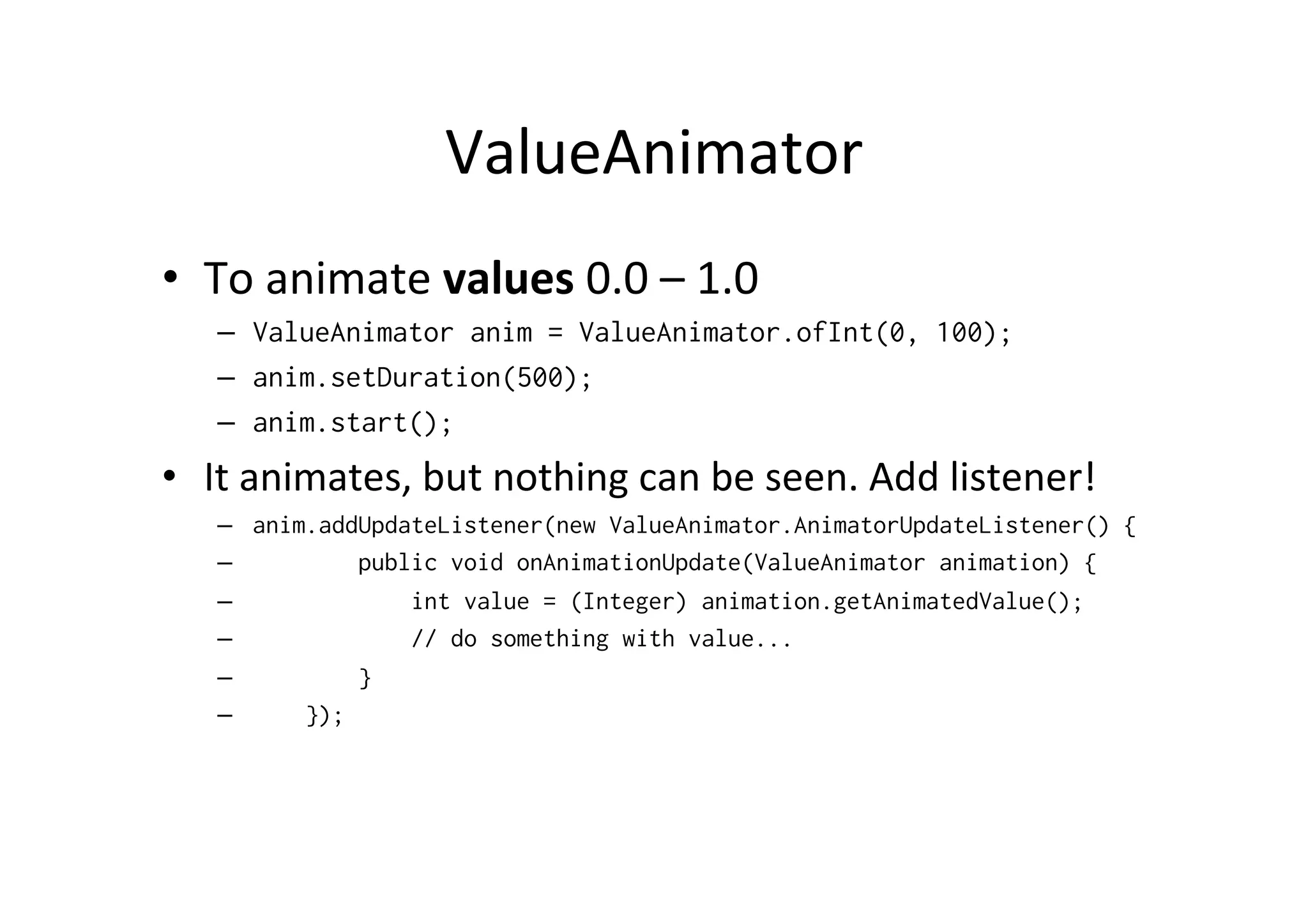 ValueAnimator	
  
•  To	
  animate	
  values	
  0.0	
  –	
  1.0	
  
    –  ValueAnimator anim = ValueAnimator.ofInt(0, 100);
    –  anim.setDuration(500);
    –  anim.start();
•  It	
  animates,	
  but	
  nothing	
  can	
  be	
  seen.	
  Add	
  listener!	
  
    –    anim.addUpdateListener(new ValueAnimator.AnimatorUpdateListener() {
    –            public void onAnimationUpdate(ValueAnimator animation) {
    –                int value = (Integer) animation.getAnimatedValue();
    –                // do something with value...
    –            }
    –        });
 