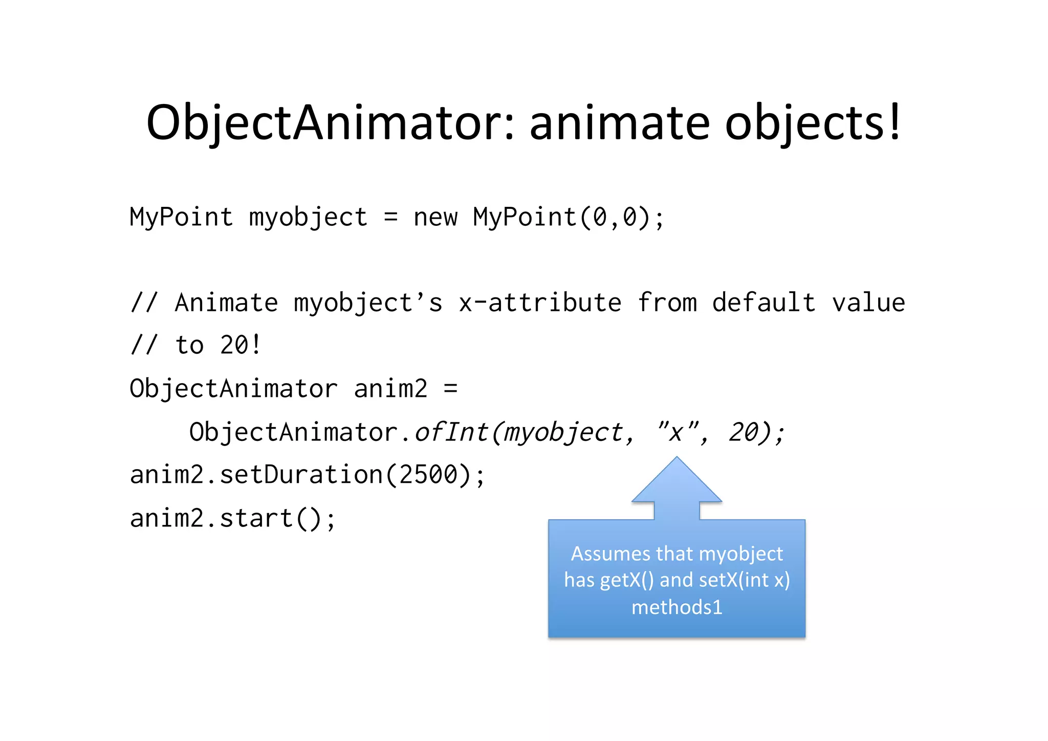 ObjectAnimator:	
  animate	
  objects!	
  
MyPoint myobject = new MyPoint(0,0);

// Animate myobject’s x-attribute from default value
// to 20!
ObjectAnimator anim2 =
    ObjectAnimator.ofInt(myobject, "x", 20);
anim2.setDuration(2500);
anim2.start();
                              Assumes	
  that	
  myobject	
  
                             has	
  getX()	
  and	
  setX(int	
  x)	
  
                                       methods1	
  
 