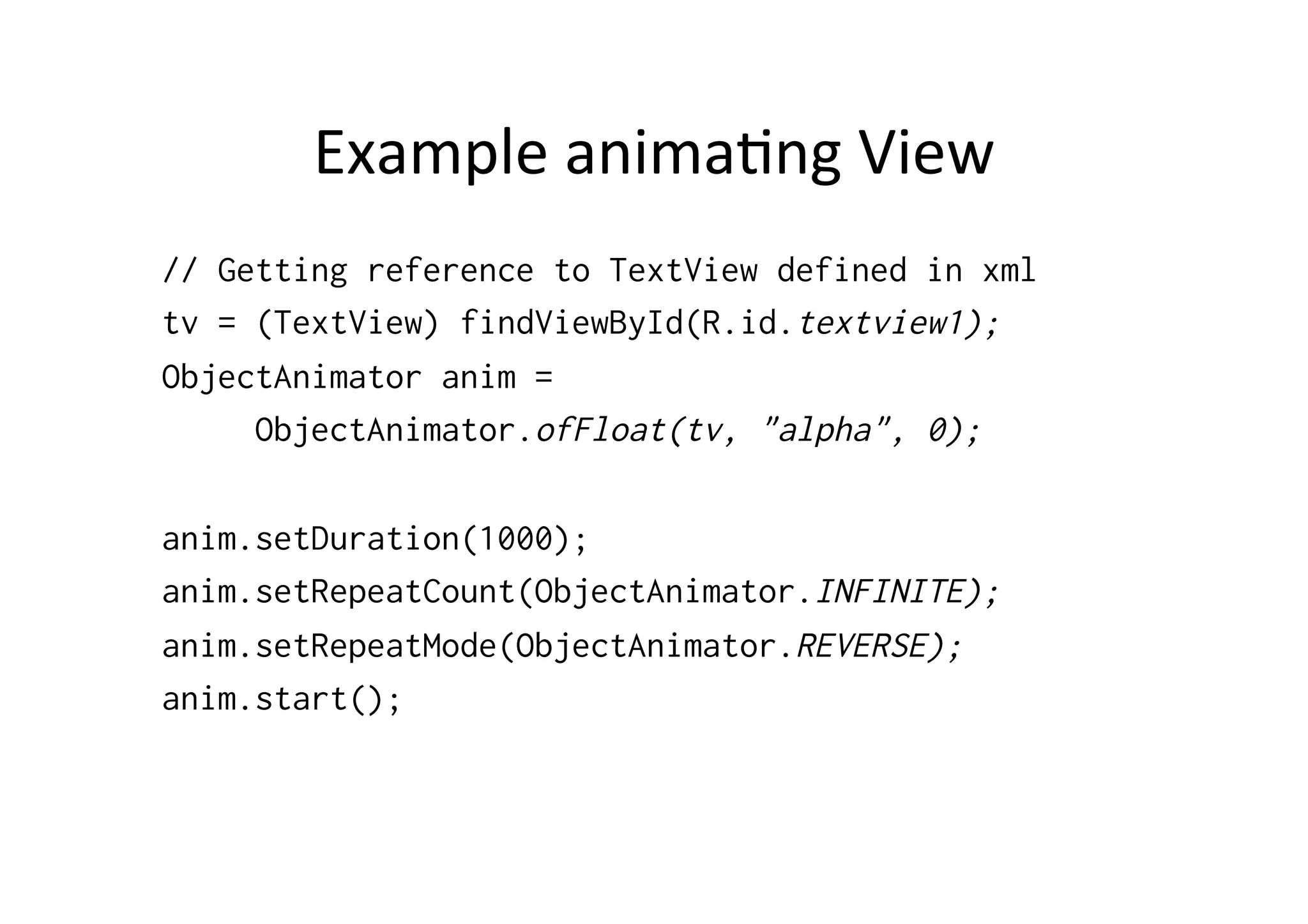 Example	
  anima-ng	
  View	
  
// Getting reference to TextView defined in xml
tv = (TextView) findViewById(R.id.textview1);
ObjectAnimator anim =
     ObjectAnimator.ofFloat(tv, "alpha", 0);

anim.setDuration(1000);
anim.setRepeatCount(ObjectAnimator.INFINITE);
anim.setRepeatMode(ObjectAnimator.REVERSE);
anim.start();
 