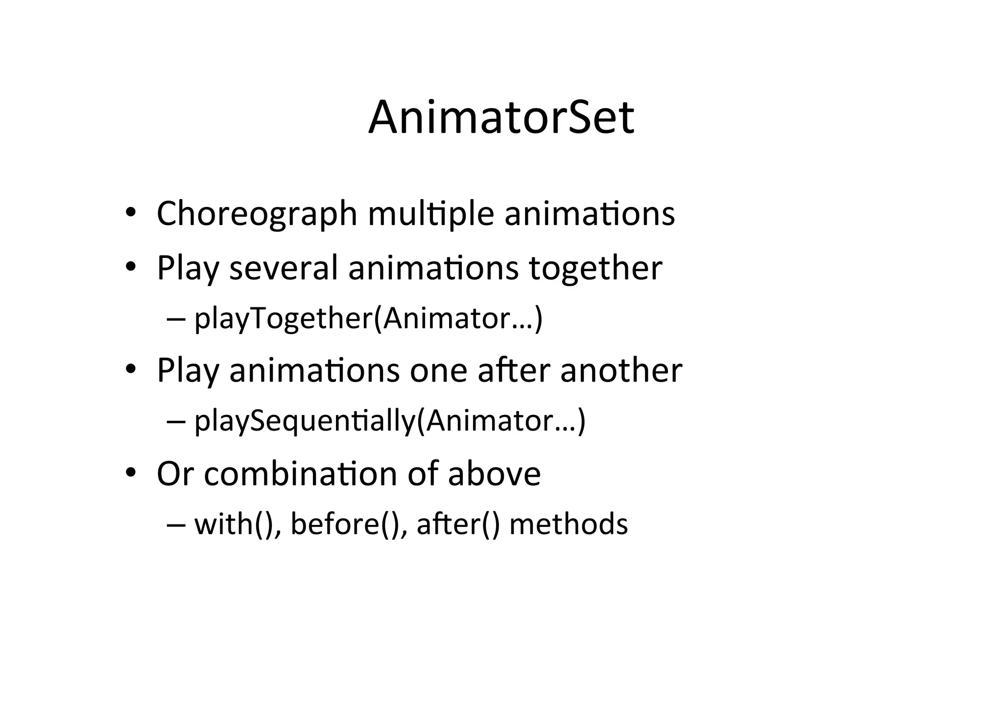 AnimatorSet	
  
•  Choreograph	
  mul-ple	
  anima-ons	
  
•  Play	
  several	
  anima-ons	
  together	
  
   –  playTogether(Animator…)	
  
•  Play	
  anima-ons	
  one	
  ader	
  another	
  
   –  playSequen-ally(Animator…)	
  
•  Or	
  combina-on	
  of	
  above	
  
   –  with(),	
  before(),	
  ader()	
  methods	
  
 