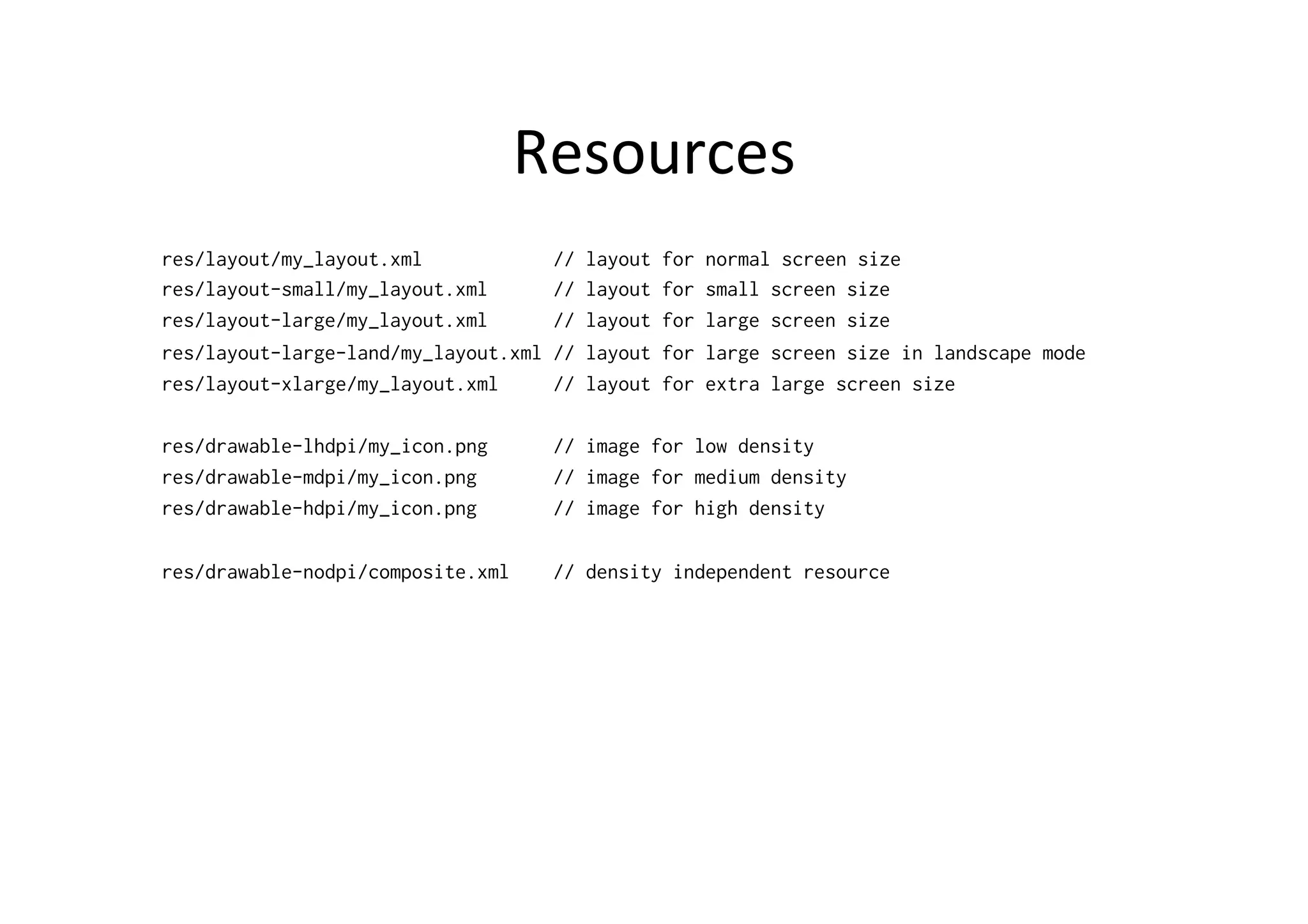 Resources	
  
res/layout/my_layout.xml            //   layout   for   normal screen size
res/layout-small/my_layout.xml      //   layout   for   small screen size
res/layout-large/my_layout.xml      //   layout   for   large screen size
res/layout-large-land/my_layout.xml //   layout   for   large screen size in landscape mode
res/layout-xlarge/my_layout.xml     //   layout   for   extra large screen size

res/drawable-lhdpi/my_icon.png      // image for low density
res/drawable-mdpi/my_icon.png       // image for medium density
res/drawable-hdpi/my_icon.png       // image for high density

res/drawable-nodpi/composite.xml    // density independent resource
 