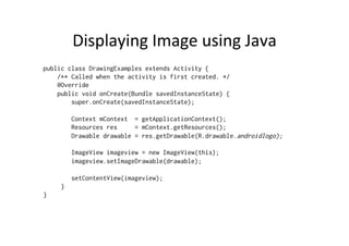 Displaying	
  Image	
  using	
  Java	
  
public class DrawingExamples extends Activity {
    /** Called when the activity is first created. */
    @Override
    public void onCreate(Bundle savedInstanceState) {
        super.onCreate(savedInstanceState);

         Context mContext = getApplicationContext();
         Resources res     = mContext.getResources();
         Drawable drawable = res.getDrawable(R.drawable.androidlogo);

         ImageView imageview = new ImageView(this);
         imageview.setImageDrawable(drawable);

         setContentView(imageview);
     }
}
 
