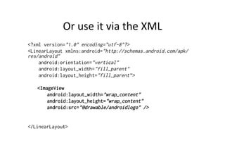 Or	
  use	
  it	
  via	
  the	
  XML	
  
<?xml version="1.0" encoding="utf-8"?>
<LinearLayout xmlns:android="http://schemas.android.com/apk/
res/android"
    android:orientation="vertical"
    android:layout_width="fill_parent"
    android:layout_height="fill_parent”>

   <ImageView
       android:layout_width="wrap_content"
       android:layout_height="wrap_content"
       android:src="@drawable/androidlogo" />


</LinearLayout>
 