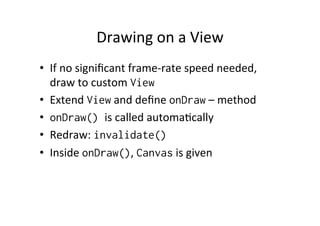 Drawing	
  on	
  a	
  View	
  
•  If	
  no	
  signiﬁcant	
  frame-­‐rate	
  speed	
  needed,	
  
   draw	
  to	
  custom	
  View
•  Extend	
  View	
  and	
  deﬁne	
  onDraw	
  –	
  method	
  
•  onDraw() is	
  called	
  automa-cally	
  
•  Redraw:	
  invalidate()
•  Inside	
  onDraw(),	
  Canvas	
  is	
  given	
  
 