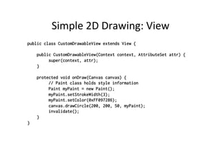 Simple	
  2D	
  Drawing:	
  View	
  
public class CustomDrawableView extends View {

    public CustomDrawableView(Context context, AttributeSet attr) {
         super(context, attr);
    }

    protected void onDraw(Canvas canvas) {
         // Paint class holds style information
         Paint myPaint = new Paint();
         myPaint.setStrokeWidth(3);
         myPaint.setColor(0xFF097286);
         canvas.drawCircle(200, 200, 50, myPaint);
         invalidate();
    }
}
 
