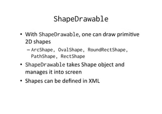 ShapeDrawable
•  With	
  ShapeDrawable,	
  one	
  can	
  draw	
  primi-ve	
  
   2D	
  shapes	
  
   –  ArcShape, OvalShape, RoundRectShape,
      PathShape, RectShape
•  ShapeDrawable	
  takes	
  Shape	
  object	
  and	
  
   manages	
  it	
  into	
  screen	
  
•  Shapes	
  can	
  be	
  deﬁned	
  in	
  XML	
  
 