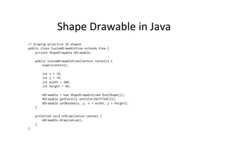Shape	
  Drawable	
  in	
  Java	
  
// Drawing primitive 2D shapes
public class CustomDrawableView extends View {
    private ShapeDrawable mDrawable;

    public CustomDrawableView(Context context) {
        super(context);

                int   x = 10;
                int   y = 10;
                int   width = 300;
                int   height = 50;

            mDrawable = new ShapeDrawable(new OvalShape());
            mDrawable.getPaint().setColor(0xff74AC23);
            mDrawable.setBounds(x, y, x + width, y + height);
        }

    protected void onDraw(Canvas canvas) {
        mDrawable.draw(canvas);
    }
}
 