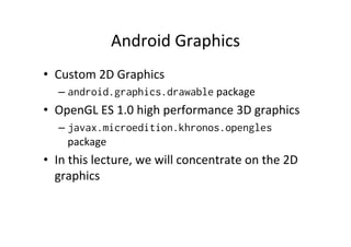 Android	
  Graphics	
  
•  Custom	
  2D	
  Graphics	
  
    –  android.graphics.drawable	
  package	
  
•  OpenGL	
  ES	
  1.0	
  high	
  performance	
  3D	
  graphics	
  
    –  javax.microedition.khronos.opengles	
  
       package	
  
•  In	
  this	
  lecture,	
  we	
  will	
  concentrate	
  on	
  the	
  2D	
  
   graphics	
  
 