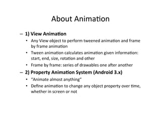 About	
  Anima-on	
  
–  1)	
  View	
  Anima<on	
  
   •  Any	
  View	
  object	
  to	
  perform	
  tweened	
  anima-on	
  and	
  frame	
  
      by	
  frame	
  anima-on	
  
   •  Tween	
  anima-on	
  calculates	
  anima-on	
  given	
  informa-on:	
  
      start,	
  end,	
  size,	
  rota-on	
  and	
  other	
  
   •  Frame	
  by	
  frame:	
  series	
  of	
  drawables	
  one	
  ader	
  another	
  
–  2)	
  Property	
  Anima<on	
  System	
  (Android	
  3.x)	
  
   •  “Animate	
  almost	
  anything”	
  
   •  Deﬁne	
  anima-on	
  to	
  change	
  any	
  object	
  property	
  over	
  -me,	
  
        whether	
  in	
  screen	
  or	
  not	
  
   	
  
 