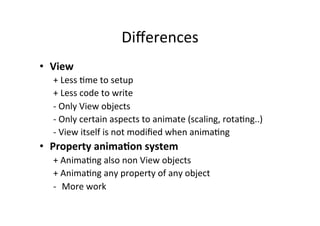 Diﬀerences	
  
•  View	
  
    +	
  Less	
  -me	
  to	
  setup	
  
    +	
  Less	
  code	
  to	
  write	
  
    -­‐	
  Only	
  View	
  objects	
  
    -­‐	
  Only	
  certain	
  aspects	
  to	
  animate	
  (scaling,	
  rota-ng..)	
  
    -­‐	
  View	
  itself	
  is	
  not	
  modiﬁed	
  when	
  anima-ng	
  
•  Property	
  anima<on	
  system	
  
    +	
  Anima-ng	
  also	
  non	
  View	
  objects	
  
    +	
  Anima-ng	
  any	
  property	
  of	
  any	
  object	
  
    -­‐  More	
  work	
  
 