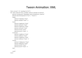Tween	
  Anima-on:	
  XML	
  
<?xml version="1.0" encoding="utf-8"?>
<set xmlns:android="http://schemas.android.com/apk/res/android"
    android:interpolator="@[package:]anim/interpolator_resource"
    android:shareInterpolator=["true" | "false"] >
    <alpha
        android:fromAlpha="float"
        android:toAlpha="float" />
    <scale
        android:fromXScale="float"
        android:toXScale="float"
        android:fromYScale="float"
        android:toYScale="float"
        android:pivotX="float"
        android:pivotY="float" />
    <translate
        android:fromXDelta="float"
        android:toXDelta="float"
        android:fromYDelta="float"
        android:toYDelta="float" />
    <rotate
        android:fromDegrees="float"
        android:toDegrees="float"
        android:pivotX="float"
        android:pivotY="float" />
    <set>
        ...
    </set>
</set>
 