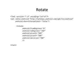 Rotate	
  
<?xml version="1.0" encoding="utf-8"?>
<set xmlns:android="http://schemas.android.com/apk/res/android"
     android:shareInterpolator="false">

      <rotate
            android:fromDegrees="0"
            android:toDegrees="360"
            android:pivotX="50%"
            android:pivotY="50%"
            android:duration="700"
            />

</set>
 