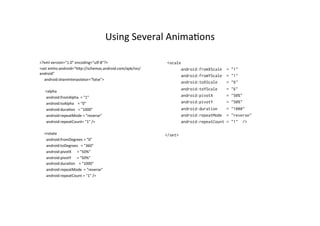 Using	
  Several	
  Anima-ons	
  

<?xml	
  version="1.0"	
  encoding="um-­‐8"?>	
                                     <scale
<set	
  xmlns:android="hpp://schemas.android.com/apk/res/                                   android:fromXScale    =   "1"
android"	
  
                                                                                            android:fromYScale    =   "1"
	
  	
  	
  	
  	
  android:shareInterpolator="false">	
  	
  	
  	
  	
  	
  
                                                                                            android:toXScale      =   "6"
	
  	
  	
  	
  	
  	
  
	
  	
  	
  	
  	
  	
  <alpha	
  
                                                                                            android:toYScale      =   "6"
	
  	
  	
  	
  	
  	
  	
  android:fromAlpha	
  	
  =	
  "1"	
                             android:pivotX        =   "50%"
	
  	
  	
  	
  	
  	
  	
  android:toAlpha	
  	
  	
  	
  =	
  "0"	
                       android:pivotY        =   "50%"
	
  	
  	
  	
  	
  	
  	
  android:dura-on	
  	
  	
  =	
  "1000"	
                        android:duration      =   "1000"
	
  	
  	
  	
  	
  	
  	
  android:repeatMode	
  =	
  "reverse"	
                          android:repeatMode    =   "reverse"
	
  	
  	
  	
  	
  	
  	
  android:repeatCount=	
  "1"	
  />	
                             android:repeatCount   =   "1" />
	
  	
  	
  	
  
	
  	
  	
  	
  	
  <rotate	
                                                      </set>
	
  	
  	
  	
  	
  	
  	
  android:fromDegrees	
  =	
  "0"	
  
	
  	
  	
  	
  	
  	
  	
  android:toDegrees	
  	
  	
  =	
  "360"	
  
	
  	
  	
  	
  	
  	
  	
  android:pivotX	
  	
  	
  	
  	
  	
  =	
  "50%"	
  
	
  	
  	
  	
  	
  	
  	
  android:pivotY	
  	
  	
  	
  	
  	
  =	
  "50%"	
  
	
  	
  	
  	
  	
  	
  	
  android:dura-on	
  	
  	
  	
  =	
  "1000"	
  	
  
	
  	
  	
  	
  	
  	
  	
  android:repeatMode	
  	
  =	
  "reverse"	
  
	
  	
  	
  	
  	
  	
  	
  android:repeatCount	
  =	
  "1"	
  />	
  
 