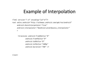 Example	
  of	
  Interpola-on	
  
<?xml version="1.0" encoding="utf-8"?>
<set xmlns:android="http://schemas.android.com/apk/res/android"
     android:shareInterpolator="true"
     android:interpolator="@android:anim/bounce_interpolator"
     >

      <translate android:fromXDelta="0"
              android:fromYDelta="0"
              android:toXDelta="0"
              android:toYDelta="100%p"
              android:duration="700" />



</set>
 