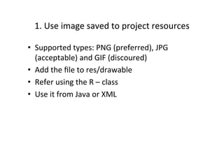1.	
  Use	
  image	
  saved	
  to	
  project	
  resources	
  

•  Supported	
  types:	
  PNG	
  (preferred),	
  JPG	
  
     (acceptable)	
  and	
  GIF	
  (discoured)	
  
•  Add	
  the	
  ﬁle	
  to	
  res/drawable	
  
•  Refer	
  using	
  the	
  R	
  –	
  class	
  
•  Use	
  it	
  from	
  Java	
  or	
  XML	
  
	
  
 