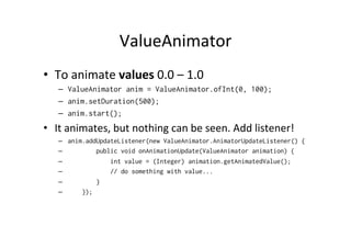 ValueAnimator	
  
•  To	
  animate	
  values	
  0.0	
  –	
  1.0	
  
    –  ValueAnimator anim = ValueAnimator.ofInt(0, 100);
    –  anim.setDuration(500);
    –  anim.start();
•  It	
  animates,	
  but	
  nothing	
  can	
  be	
  seen.	
  Add	
  listener!	
  
    –    anim.addUpdateListener(new ValueAnimator.AnimatorUpdateListener() {
    –            public void onAnimationUpdate(ValueAnimator animation) {
    –                int value = (Integer) animation.getAnimatedValue();
    –                // do something with value...
    –            }
    –        });
 