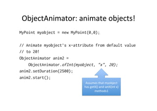 ObjectAnimator:	
  animate	
  objects!	
  
MyPoint myobject = new MyPoint(0,0);

// Animate myobject’s x-attribute from default value
// to 20!
ObjectAnimator anim2 =
    ObjectAnimator.ofInt(myobject, "x", 20);
anim2.setDuration(2500);
anim2.start();
                              Assumes	
  that	
  myobject	
  
                             has	
  getX()	
  and	
  setX(int	
  x)	
  
                                       methods1	
  
 