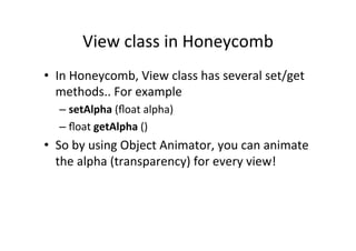 View	
  class	
  in	
  Honeycomb	
  
•  In	
  Honeycomb,	
  View	
  class	
  has	
  several	
  set/get	
  
   methods..	
  For	
  example	
  
    –  setAlpha	
  (ﬂoat	
  alpha)	
  
    –  ﬂoat	
  getAlpha	
  ()	
  
•  So	
  by	
  using	
  Object	
  Animator,	
  you	
  can	
  animate	
  
   the	
  alpha	
  (transparency)	
  for	
  every	
  view!	
  
 