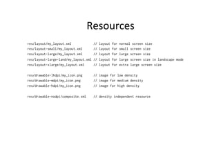 Resources	
  
res/layout/my_layout.xml            //   layout   for   normal screen size
res/layout-small/my_layout.xml      //   layout   for   small screen size
res/layout-large/my_layout.xml      //   layout   for   large screen size
res/layout-large-land/my_layout.xml //   layout   for   large screen size in landscape mode
res/layout-xlarge/my_layout.xml     //   layout   for   extra large screen size

res/drawable-lhdpi/my_icon.png      // image for low density
res/drawable-mdpi/my_icon.png       // image for medium density
res/drawable-hdpi/my_icon.png       // image for high density

res/drawable-nodpi/composite.xml    // density independent resource
 