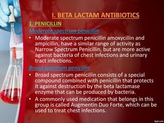 I. BETA LACTAM ANTIBIOTICS
1. PENICILLIN
Moderate spectrum penicillin
• Moderate spectrum penicillin amoxycillin and
ampicillin, have a similar range of activity as
Narrow Spectrum Penicillin, but are more active
against bacteria of chest infections and urinary
tract infections.
Broad spectrum penicillin
• Broad spectrum penicillin consists of a special
compound combined with penicillin that protects
it against destruction by the beta lactamase
enzyme that can be produced by bacteria.
• A commonly used medication that belongs in this
group is called Augmentin Duo Forte, which can be
used to treat chest infections.
 