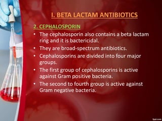 I. BETA LACTAM ANTIBIOTICS
2. CEPHALOSPORIN
• The cephalosporin also contains a beta lactam
ring and it is bactericidal.
• They are broad-spectrum antibiotics.
• Cephalosporins are divided into four major
groups.
• The first group of cephalosporins is active
against Gram positive bacteria.
• The second to fourth group is active against
Gram negative bacteria.
 