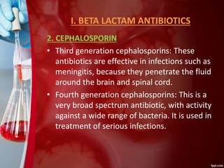 I. BETA LACTAM ANTIBIOTICS
2. CEPHALOSPORIN
• Third generation cephalosporins: These
antibiotics are effective in infections such as
meningitis, because they penetrate the fluid
around the brain and spinal cord.
• Fourth generation cephalosporins: This is a
very broad spectrum antibiotic, with activity
against a wide range of bacteria. It is used in
treatment of serious infections.
 