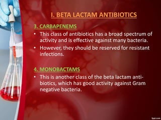 I. BETA LACTAM ANTIBIOTICS
3. CARBAPENEMS
• This class of antibiotics has a broad spectrum of
activity and is effective against many bacteria.
• However, they should be reserved for resistant
infections.
4. MONOBACTAMS
• This is another class of the beta lactam anti-
biotics, which has good activity against Gram
negative bacteria.
 