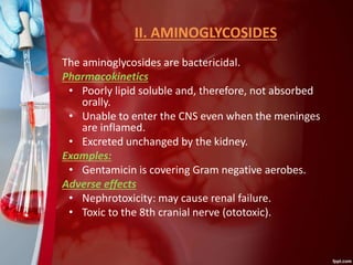 II. AMINOGLYCOSIDES
The aminoglycosides are bactericidal.
Pharmacokinetics
• Poorly lipid soluble and, therefore, not absorbed
orally.
• Unable to enter the CNS even when the meninges
are inflamed.
• Excreted unchanged by the kidney.
Examples:
• Gentamicin is covering Gram negative aerobes.
Adverse effects
• Nephrotoxicity: may cause renal failure.
• Toxic to the 8th cranial nerve (ototoxic).
 