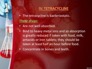 IV. TETRACYCLINE
• The tetracycline is bacteriostatic.
These drugs:
• Are not well absorbed.
• Bind to heavy metal ions and so absorption
is greatly reduced if taken with food, milk,
antacids or iron tablets; they should be
taken at least half an hour before food.
• Concentrate in bones and teeth.
 
