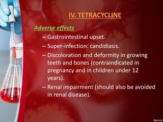 IV. TETRACYCLINE
Adverse effects
– Gastrointestinal upset.
– Super-infection: candidiasis.
– Discoloration and deformity in growing
teeth and bones (contraindicated in
pregnancy and in children under 12
years).
– Renal impairment (should also be avoided
in renal disease).
 